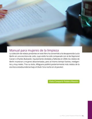 Estas herramientas, tan-
to para el
aula como casa, son per-
fectas como
complemento a la asigna-
tura de
Matemáticas.
Lo Más Leido Palabra Maestra | 15
Manual para mujeres de la limpieza
La colección de relatos presentes en este libro ha convertido a la desaparecida Lucia
Berlin en una escritora de culto, cuyo estilo ha sido comparado con el de Raymond
Carver o Charles Bukowski. Injustamente olvidada y fallecida en 2004, los relatos de
Berlin muestran a mujeres desorientadas, pero al mismo tiempo fuertes, inteligen-
tes y muy reales. Tras su éxito, Alfaguara publicó posteriormente más relatos de la
escritora estadounidense bajo el título ‘Una noche en el paraíso’.
 