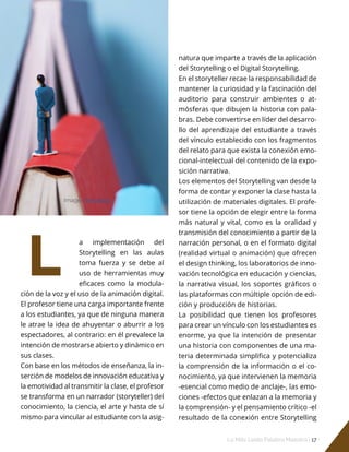 Lo Más Leido Palabra Maestra | 17
L
natura que imparte a través de la aplicación
del Storytelling o el Digital Storytelling.
En el storyteller recae la responsabilidad de
mantener la curiosidad y la fascinación del
auditorio para construir ambientes o at-
mósferas que dibujen la historia con pala-
bras. Debe convertirse en líder del desarro-
llo del aprendizaje del estudiante a través
del vínculo establecido con los fragmentos
del relato para que exista la conexión emo-
cional-intelectual del contenido de la expo-
sición narrativa.
Los elementos del Storytelling van desde la
forma de contar y exponer la clase hasta la
utilización de materiales digitales. El profe-
sor tiene la opción de elegir entre la forma
más natural y vital, como es la oralidad y
transmisión del conocimiento a partir de la
narración personal, o en el formato digital
(realidad virtual o animación) que ofrecen
el design thinking, los laboratorios de inno-
vación tecnológica en educación y ciencias,
la narrativa visual, los soportes gráficos o
las plataformas con múltiple opción de edi-
ción y producción de historias.
La posibilidad que tienen los profesores
para crear un vínculo con los estudiantes es
enorme, ya que la intención de presentar
una historia con componentes de una ma-
teria determinada simplifica y potencializa
la comprensión de la información o el co-
nocimiento, ya que intervienen la memoria
-esencial como medio de anclaje-, las emo-
ciones -efectos que enlazan a la memoria y
la comprensión- y el pensamiento crítico -el
resultado de la conexión entre Storytelling
a implementación del
Storytelling en las aulas
toma fuerza y se debe al
uso de herramientas muy
eficaces como la modula-
ción de la voz y el uso de la animación digital.
El profesor tiene una carga importante frente
a los estudiantes, ya que de ninguna manera
le atrae la idea de ahuyentar o aburrir a los
espectadores, al contrario: en él prevalece la
intención de mostrarse abierto y dinámico en
sus clases.
Con base en los métodos de enseñanza, la in-
serción de modelos de innovación educativa y
la emotividad al transmitir la clase, el profesor
se transforma en un narrador (storyteller) del
conocimiento, la ciencia, el arte y hasta de sí
mismo para vincular al estudiante con la asig-
Imagen freepik.es
 