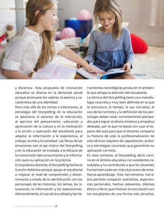 Lo Más Leido Palabra Maestra | 18
y docencia-. Esta propuesta de innovación
educativa se afianza en la demanda actual
porque promueve los valores, la esencia y ca-
racterística de una identidad.
Pero más allá de los inicios e intenciones, la
estrategia del Storytelling en la educación
se posiciona al ascenso de la interacción,
al ejercicio del pensamiento, valoración y
apreciación de la cultura y en la motivación
a la acción u operación del estudiante para
adaptar la información a la experiencia, el
trabajo, la vida y la sociedad. Las fibras de las
emociones son el eje motriz del Storytelling
y en la educación se traslada a la eficacia de
la transmisión del conocimiento y la informa-
ción para su aplicación en la práctica.
En la práctica docente, el Storytelling facilita la
función didáctica porque apoya al estudiante
a mejorar el nivel de comprensión y discer-
nimiento a través de la identificación con los
personajes de las historias, los temas, las si-
tuaciones, la información y las exposiciones.
Adicionalmente, el uso de la oralidad y las he-
Informativo І Rol del profesor en el Storytelling
Imagen freepik.es
rramientas tecnológicas producen el ambien-
te que atrapa la atención del estudiante.
La técnica del Storytelling tiene una metodo-
logía concreta y muy bien definida en la que
la estructura, el tiempo, la voz narrativa, el
uso de los sentidos y la definición de los per-
sonajes deben estar correctamente plantea-
dos para lograr el efecto emotivo y empático
deseado, por lo que no basta con usar el es-
pacio del aula para que el docente comparta
su historia de vida: la profesionalización de
esta técnica requiere de capacitación, prácti-
ca y estrategias concretas que garanticen su
aplicación correcta.
En este contexto, el Storytelling abrió cami-
no en el ámbito educativo con excelentes re-
sultados y ha contribuido a que los docentes
humanicen cada vez más el proceso de ense-
ñanza-aprendizaje. Esta herramienta narra-
tiva permite compartir anécdotas, experien-
cias personales, hechos relevantes, dilemas
éticos o libros que motivan la vinculación con
los estudiantes de una forma más atractiva,
 