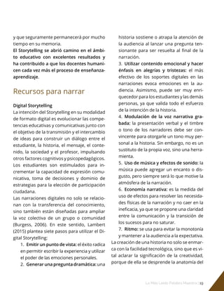 Lo Más Leido Palabra Maestra | 19
y que seguramente permanecerá por mucho
tiempo en su memoria.
El Storytelling se abrió camino en el ámbi-
to educativo con excelentes resultados y
ha contribuido a que los docentes humani-
cen cada vez más el proceso de enseñanza-
aprendizaje.
Recursos para narrar
Digital Storytelling
La intención del Storytelling en su modalidad
de formato digital es evolucionar las compe-
tencias educativas y comunicativas junto con
el objetivo de la transmisión y el intercambio
de ideas para construir un diálogo entre el
estudiante, la historia, el mensaje, el conte-
nido, la sociedad y el profesor, impulsando
otros factores cognitivos y psicopedagógicos.
Los estudiantes son estimulados para in-
crementar la capacidad de expresión comu-
nicativa, toma de decisiones y dominio de
estrategias para la elección de participación
ciudadana.
Las narraciones digitales no solo se relacio-
nan con la transferencia del conocimiento,
sino también están diseñadas para ampliar
la voz colectiva de un grupo o comunidad
(Burgess, 2006). En este sentido, Lambert
(2015) plantea siete pasos para utilizar el Di-
gital Storytelling:
1.	 Emitir un punto de vista: el éxito radica
en permitir escribir la experiencia y utilizar
el poder de las emociones personales.
2.	 Generar una pregunta dramática: una
historia sostiene o atrapa la atención de
la audiencia al lanzar una pregunta ten-
sionante para ser resuelta al final de la
narración.
3.	 Utilizar contenido emocional y hacer
énfasis en alegrías y tristezas: el más
efectivo de los soportes digitales en las
narraciones evoca emociones en la au-
diencia. Asimismo, puede ser muy enri-
quecedor para los estudiantes y las demás
personas, ya que valida todo el esfuerzo
de la intención de la historia.
4.	 Modulación de la voz narrativa gra-
bada: la presentación verbal y el timbre
o tono de los narradores debe ser con-
vincente para otorgarle un tono muy per-
sonal a la historia. Sin embargo, no es un
sustituto de la propia voz, sino una herra-
mienta.
5.	 Uso de música y efectos de sonido: la
música puede agregar un encanto o dis-
gusto, pero siempre será lo que motive la
atmósfera de la narración.
6.	 Economía narrativa: es la medida del
uso de efectos para resolver las necesida-
des físicas de la narración y no caer en la
ineficacia, ya que se propone una claridad
entre la comunicación y la transición de
los sucesos para no saturar.
7.	 Ritmo: se usa para evitar la monotonía
y mantener a la audiencia a la expectativa.
La creación de una historia no solo se enmar-
ca con la facilidad tecnológica, sino que es vi-
tal aclarar la significación de la creatividad,
porque de ella se desprende la anatomía del
 