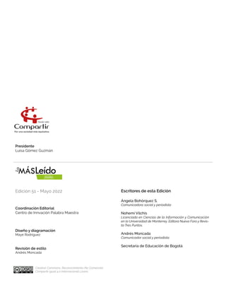 Presidente
Luisa Gómez Guzmán
Coordinación Editorial
Centro de Innvación Palabra Maestra	
Escritores de esta Edición
Ángela Bohórquez S.
Comunicadora social y periodista
Nohemí Vilchis
Licenciada en Ciencias de la Información y Comunicación
en la Universidad de Monterrey. Editora Nuevo Foro y Revis-
ta Tres Puntos.
Andrés Moncada
Comunicador social y periodista.
Secretaria de Educación de Bogotá
Diseño y diagramación
Maye Rodríguez
Revisión de estílo
Andrés Moncada
Edición 51 - Mayo 2022
Creative Commons. Reconocimiento-No Comercial-
Compartir igual 4.0 Internacional Licens
 