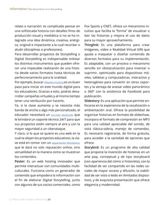 Lo Más Leido Palabra Maestra | 20
Informativo І Rol del profesor en el Storytelling
relato o narración: es complicado pensar en
una sofisticada historia con detalles finos de
producción visual y mediática si no se ha in-
tegrado una idea dinámica, creativa, enérgi-
ca, original e impactante a la cual recordar o
aludir (disciplinas o profesiones).
Para desarrollar proyectos de Storytelling o
Digital Storytelling es indispensable enlistar
los distintos instrumentos que pueden ofre-
cer una impecable realización de una histo-
ria desde varios formatos hasta técnicas de
perfeccionamiento para la oralidad.
Por ejemplo, buscar afiliados hosting es un buen
paso para iniciar en este mundo digital para
los educadores. Gracias a esto, podrás desa-
rrollar campañas virtuales y al mismo tiempo
tener una retribución por hacerlo.
Ya, si la clase aumenta y se necesita más
banda de ancha o algo más personalizado, el
educador necesitará un servidor dedicado que
le brindará un soporte técnico 24/7 para que
sus proyectos estén siempre al aire y con la
mayor seguridad a un ciberataque.
Y claro, si lo que se quiere es una web en la
cual se alojen los proyectos educativos, la cla-
ve está en contar con un alojamiento Wordpress
que le dará no solo reputación online, sino
versatilidad en la manera como se muestran
los contenidos.
Pester: Es un web hosting innovador que
permite interactuar con comunidades multi-
culturales. Funciona como un generador de
contenido que empodera la información con
el fin de elaborar Digital Storytelling. Junto
con algunos de sus socios comerciales, como
Fox Sports y CNET, ofrece un mecanismo in-
tuitivo que facilita la “forma” de visualizar o
leer las historias y mejora el uso de datos
para su mayor aprovechamiento.
Thinglink: Es una plataforma para crear
imágenes, video o Realidad Virtual (VR) que
ayuda a maquetar o diseñar contenido de
diversos formatos para su implementación.
Es adaptable, con un proceso o mecanismo
sencillo sin obstaculización para inventar o
suprimir, optimizado para dispositivos mó-
viles, tabletas y computadoras, interactivo y
heterogéneo para convertir en otros sopor-
tes y la ventaja de anexar video panorámico
o 360° con la asistencia de Facebook para
publicación.
Slidestory: Es una aplicación que permite en-
focarse en la experiencia de la vocalización o
ambientación oral. Ofrece la posibilidad de
organizar historias en formato de slideshow,
incorpora el formato de compresión en MP3
para una calidad apreciable del sonido, de
vista clásica-sobria, manejo de comandos.
Es necesario registrarse, de forma gratuita,
para acceder a la variedad de opciones que
ofrece.
Storybird: Es un programa de alta calidad
que propone la invención de historias en un
arte pop, conceptual y de tipo storyboard
(con apariencia del cómic o historieta), con la
facilidad de ser compartido en las redes so-
ciales de mayor acceso y difusión, la viabili-
dad de ser visto o leído en ilimitados disposi-
tivos, y de exquisita presentación que ofrece
elegancia y modernidad.
 