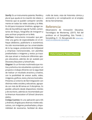 Lo Más Leido Palabra Maestra | 21
Storify: Es un instrumento potente, flexible y
plural que ayuda en la creación de relatos o
historias que se pueden compartir sencilla-
mente en todas las redes sociales y la Web.
Es útil para incorporar timelines, agregar au-
dios de SoundCloud, tags de Tumblr, comen-
tarios de Disqus, fotografías de Instagram y
para archivar proyectos en la Web.
PowToon: Instrumento innovador que per-
mite una gama de especialidades en el en-
foque (didáctico, publicitario o económico).
Ha sido recomendada por las universidades
de la Ivy League, productores de Hollywood
y empresas transnacionales, con plantillas
prediseñadas e imágenes y textos ya traza-
dos que atraen e involucran diferentes apo-
yos educativos, además de ser avalado por
Discovery Education y SchoolTube.
Glogster: Es un formato multimedia que mo-
tiva y exhorta a los estudiantes a producir un
proyecto o trabajo eficiente con la seguridad
de realizar un resultado atractivo y creativo,
con la posibilidad de anexar audio, video,
imágenes, gráficos, texto y lienzos ilustrados.
Presenta un entorno de fácil integración con
distintas redes sociales y educativas, agrupa-
do con más de 80 temas en 9 disciplinas. Es
posible utilizarlo desde dispositivos móviles
y de escritorio, además es recomendado por
la American Association of School Librarians
(AASL).
CreApp Cuentos: Es una aplicación para iOS
y Android, dirigida para diversos niveles edu-
cativos, con imágenes prediseñadas y dispo-
nibilidad de escenarios, facilidad de desa-
rrollo de texto, vista de historieta cómica y
animación y sin complicación en el empleo
de las herramientas.
Referencia:
Observatorio de Innovación Educativa.
Tecnológico de Monterrey. (2017). Rol del
profesor en el Storytelling. Edu Trends |
Storytelling, 9 - 12. Recuperado de: observato-
rio.tec.mx/edutrends-storytelling
 