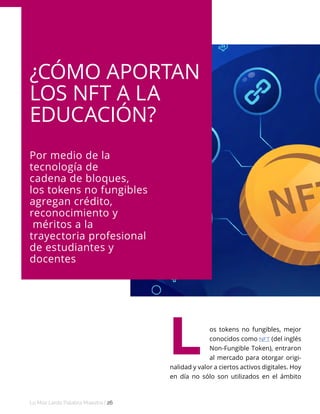 Lo Más Leido Palabra Maestra | 26
¿CÓMO APORTAN
LOS NFT A LA
EDUCACIÓN?
Por medio de la
tecnología de
cadena de bloques,
los tokens no fungibles
agregan crédito,
reconocimiento y
méritos a la
trayectoria profesional
de estudiantes y
docentes
os tokens no fungibles, mejor
conocidos como NFT (del inglés
Non-Fungible Token), entraron
al mercado para otorgar origi-
nalidad y valor a ciertos activos digitales. Hoy
en día no sólo son utilizados en el ámbito
L
 