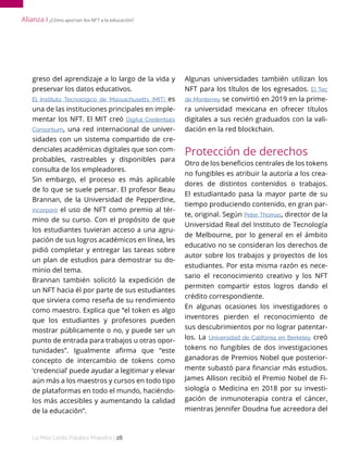 Lo Más Leido Palabra Maestra | 28
greso del aprendizaje a lo largo de la vida y
preservar los datos educativos.
El Instituto Tecnológico de Massachusetts (MIT) es
una de las instituciones principales en imple-
mentar los NFT. El MIT creó Digital Credentials
Consortium, una red internacional de univer-
sidades con un sistema compartido de cre-
denciales académicas digitales que son com-
probables, rastreables y disponibles para
consulta de los empleadores.
Sin embargo, el proceso es más aplicable
de lo que se suele pensar. El profesor Beau
Brannan, de la Universidad de Pepperdine,
incorporó el uso de NFT como premio al tér-
mino de su curso. Con el propósito de que
los estudiantes tuvieran acceso a una agru-
pación de sus logros académicos en línea, les
pidió completar y entregar las tareas sobre
un plan de estudios para demostrar su do-
minio del tema.
Brannan también solicitó la expedición de
un NFT hacia él por parte de sus estudiantes
que sirviera como reseña de su rendimiento
como maestro. Explica que “el token es algo
que los estudiantes y profesores pueden
mostrar públicamente o no, y puede ser un
punto de entrada para trabajos u otras opor-
tunidades”. Igualmente afirma que “este
concepto de intercambio de tokens como
‘credencial’ puede ayudar a legitimar y elevar
aún más a los maestros y cursos en todo tipo
de plataformas en todo el mundo, haciéndo-
los más accesibles y aumentando la calidad
de la educación”.
Algunas universidades también utilizan los
NFT para los títulos de los egresados. El Tec
de Monterrey se convirtió en 2019 en la prime-
ra universidad mexicana en ofrecer títulos
digitales a sus recién graduados con la vali-
dación en la red blockchain.
Protección de derechos
Otro de los beneficios centrales de los tokens
no fungibles es atribuir la autoría a los crea-
dores de distintos contenidos o trabajos.
El estudiantado pasa la mayor parte de su
tiempo produciendo contenido, en gran par-
te, original. Según Peter Thomas, director de la
Universidad Real del Instituto de Tecnología
de Melbourne, por lo general en el ámbito
educativo no se consideran los derechos de
autor sobre los trabajos y proyectos de los
estudiantes. Por esta misma razón es nece-
sario el reconocimiento creativo y los NFT
permiten compartir estos logros dando el
crédito correspondiente.
En algunas ocasiones los investigadores o
inventores pierden el reconocimiento de
sus descubrimientos por no lograr patentar-
los. La Universidad de California en Berkeley creó
tokens no fungibles de dos investigaciones
ganadoras de Premios Nobel que posterior-
mente subastó para financiar más estudios.
James Allison recibió el Premio Nobel de Fi-
siología o Medicina en 2018 por su investi-
gación de inmunoterapia contra el cáncer,
mientras Jennifer Doudna fue acreedora del
Alianza І ¿Cómo aportan los NFT a la educación?
 