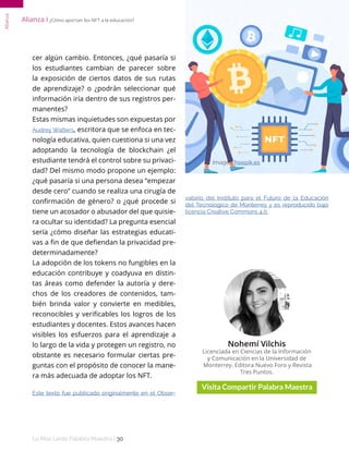 Lo Más Leido Palabra Maestra | 30
Alianza
cer algún cambio. Entonces, ¿qué pasaría si
los estudiantes cambian de parecer sobre
la exposición de ciertos datos de sus rutas
de aprendizaje? o ¿podrán seleccionar qué
información iría dentro de sus registros per-
manentes?
Estas mismas inquietudes son expuestas por
Audrey Watters, escritora que se enfoca en tec-
nología educativa, quien cuestiona si una vez
adoptando la tecnología de blockchain ¿el
estudiante tendrá el control sobre su privaci-
dad? Del mismo modo propone un ejemplo:
¿qué pasaría si una persona desea “empezar
desde cero” cuando se realiza una cirugía de
confirmación de género? o ¿qué procede si
tiene un acosador o abusador del que quisie-
ra ocultar su identidad? La pregunta esencial
sería ¿cómo diseñar las estrategias educati-
vas a fin de que defiendan la privacidad pre-
determinadamente?
La adopción de los tokens no fungibles en la
educación contribuye y coadyuva en distin-
tas áreas como defender la autoría y dere-
chos de los creadores de contenidos, tam-
bién brinda valor y convierte en medibles,
reconocibles y verificables los logros de los
estudiantes y docentes. Estos avances hacen
visibles los esfuerzos para el aprendizaje a
lo largo de la vida y protegen un registro, no
obstante es necesario formular ciertas pre-
guntas con el propósito de conocer la mane-
ra más adecuada de adoptar los NFT.
Este texto fue publicado originalmente en el Obser-
vatorio del Instituto para el Futuro de la Educación
del Tecnológico de Monterrey y es reproducido bajo
licencia Creative Commons 4.0.
Nohemí Vilchis
Licenciada en Ciencias de la Información
y Comunicación en la Universidad de
Monterrey. Editora Nuevo Foro y Revista
Tres Puntos.
Imagen freepik.es
Alianza І ¿Cómo aportan los NFT a la educación?
 