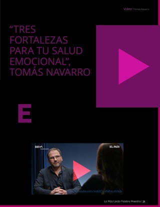 Lo Más Leido Palabra Maestra | 31
l psicólogo y escritor Tomás Navarro describe tres fortalezas emocio-
nales que nos ayudarán a lograr una vida más plena y saludable. Tam-
bién destaca la importancia de la autoestima en cualquier proceso de
nuestra vida: “La autoestima condiciona lo que sentimos que podemos hacer y lo que
no”. Navarro nos anima a reevaluar nuestra autoestima, ponernos en valor y darnos
la oportunidad de conocernos de nuevo a nosotros mismos.
E
“TRES
FORTALEZAS
PARA TU SALUD
EMOCIONAL”,
TOMÁS NAVARRO
Video І Tomás Navarro
www.youtube.com/watch?v=iAQhw-AVaUs
 