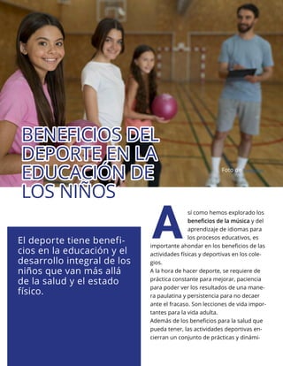 Lo Más Leido Palabra Maestra | 4
sí como hemos explorado los
beneficios de la música y del
aprendizaje de idiomas para
los procesos educativos, es
importante ahondar en los beneficios de las
actividades físicas y deportivas en los cole-
gios.
A la hora de hacer deporte, se requiere de
práctica constante para mejorar, paciencia
para poder ver los resultados de una mane-
ra paulatina y persistencia para no decaer
ante el fracaso. Son lecciones de vida impor-
tantes para la vida adulta.
Además de los beneficios para la salud que
pueda tener, las actividades deportivas en-
cierran un conjunto de prácticas y dinámi-
A
El deporte tiene benefi-
cios en la educación y el
desarrollo integral de los
niños que van más allá
de la salud y el estado
físico.
BENEFICIOS DEL
BENEFICIOS DEL
DEPORTE EN LA
DEPORTE EN LA
EDUCACIÓN DE
EDUCACIÓN DE
LOS NIÑOS
LOS NIÑOS
Foto de freepik.es
 