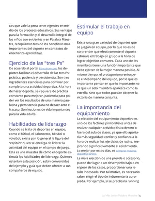 Lo Más Leido Palabra Maestra | 5
cas que vale la pena tener vigentes en me-
dio de los procesos educativos. Sus ventajas
para la formación y el desarrollo integral de
los niños son evidentes y en Palabra Maes-
tra, recopilamos tres de los beneficios más
importantes del deporte en contextos de
enseñanza-aprendizaje.
Ejercicio de las “tres Ps”
De acuerdo al portal Education.com, los de-
portes facilitan el desarrollo de las tres Ps:
práctica, paciencia y persistencia. Son tres
ingredientes esenciales para dominar por
completo una actividad deportiva. A la hora
de hacer deporte, se requiere de práctica
constante para mejorar, paciencia para po-
der ver los resultados de una manera pau-
latina y persistencia para no decaer ante el
fracaso. Son lecciones de vida importantes
para la vida adulta.
Habilidades de liderazgo
Cuando se trata de deportes en equipo,
como el fútbol, el baloncesto, béisbol o
voleibol, existe por lo general la figura del
“capitán” quien se encarga de liderar la
actividad del equipo en el campo de juego.
Esta es una muestra de cómo el deporte es-
timula las habilidades de liderazgo. Quienes
ostentan esta posición, están convencidos
del ejemplo y guía que deben ofrecer a sus
compañeros de equipo.
Estimular el trabajo en
equipo
Existe una gran variedad de deportes que
se juegan en equipo, por lo que no es de
sorprender que efectivamente el deporte
estimule el trabajo en grupo a la hora de
lograr objetivos comunes. Cada uno de los
miembros tiene una función importante que
debe ejercer de la mejor manera posible. Al
mismo tiempo, el protagonismo entorpe-
ce el desempeño del equipo, por lo que es
importante pensar en que lo importante no
es que un solo miembro aparezca como la
estrella, sino que todos puedan obtener la
victoria de manera conjunta.
La importancia del
equipamiento
La elección del equipamiento deportivo es
uno de los factores primordiales antes de
realizar cualquier actividad física dentro o
fuera del aula de clases, ya que ello aporta-
ría más seguridad, confort y confianza a la
hora de realizar los ejercicios de rutina, me-
jorando significativamente el rendimiento.
Lo mejor por estos días, es comprar material
deportivo online.
La mala elección de una prenda o accesorio,
puede dar lugar a un desempeño bajo o en
el peor de los casos, proporcionar una le-
sión indeseada. Por tal motivo, es necesario
saber elegir el tipo de indumentaria apro-
piada. Por ejemplo, si se practicará running
 