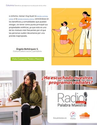 Lo Más Leido Palabra Maestra | 6
Columna І Beneficios del deporte en la educación de los niños
o ciclismo, revisar muy buen la tienda running
online o la tienda ciclismo online, centrándose en
los beneficios y comodidades que puedan
otorgar, sin tener como punto principal sus
propiedades estéticas, ya que esto es uno
de los motivos más frecuentes por el que
las personas suelen decantarse por una
prenda inapropiada.
Ángela Bohórquez S.
Comunicadora social y periodista
Imagen
freepik.es
 