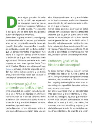 Lo Más Leido Palabra Maestra | 9
esde siglos pasados, la belle-
za ha podido ser expresada
de diferentes maneras, tantas
como personas que habitamos
en este mundo. Y es sencillo:
lo que para uno es bello para otra persona
puede ser algo poco armonioso.
Sea cual sea lo que se entienda como algo dig-
no de ser admirado, lo cierto es que las bellas
artes se han constituido como la fuente de
creación de muchas visiones sobre el mundo.
Sin embargo, ¿cuáles son las bellas artes y
qué las caracteriza? Estas preguntas se han
hecho a lo largo del tiempo y han marcado
la evolución de lo que se ha entendido como
algo artístico fundamentalmente. Para darle
respuesta a estas interrogantes, desde Com-
partir Palabra Maestra consultamos el blog
Culturary, un lugar en donde se puede apren-
der más sobre cultura general y las bellas
artes, y descubrimos cuáles son las que se
contemplan como tales hoy en día.
El comienzo: ¿Qué se
entiende por bellas artes?
En la actualidad, se conocen como bellas ar-
tes a las 7 formas de realización artística o
representación de lo que se considera bello
o artístico. Son consideradas como maneras
puras de arte y emplean diversas técnicas,
materiales y procedimientos.
Las bellas artes no son diferentes entre sí,
sino que además contemplan cada una de
D
ellas diferentes visiones de lo que es la belle-
za, teniendo en cuenta tendencias diferentes
dependiendo del país y del momento históri-
co en el que se revisen.
Así las cosas, podemos decir que las bellas
artes se han considerado aquellos productos
artísticos que ocupan un punto central en lo
que se ha entendido por alta cultura. Desde
que se generó la idea de las bellas artes, 6
han sido incluidas en esta clasificación: pin-
tura, música, escultura, arquitectura, literatu-
ra y danza. Posteriormente, en el siglo XX, se
añadió a este listado la cinematografía. Por
eso, al cine se conoce como el Séptimo Arte.
Entonces, ¿cuál es la
historia del concepto?
Ya desde tiempos antiguos, es decir, con las
civilizaciones clásicas de Grecia y Roma, se
analizaron y estudiaron las representaciones
artísticas, destacándose el filósofo Aristóte-
les. Los griegos contemplaban lo artístico en
dos categorías oponibles: las artes superio-
res y las artes menores.
Las artes superiores eran las consideradas
más poderosas y trascendentales, y entra-
ban en esta categoría aquellas que impresio-
naban a los sentidos considerados los más
elevados: la vista y el oído. En cambio, las
menores eran más sencillas y vulgares, y se
disfrutaban por medio de los sentidos me-
nos trascendentales, de acuerdo a la visión
 
