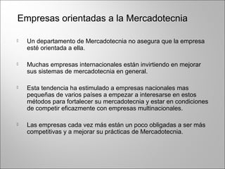  Un departamento de Mercadotecnia no asegura que la empresa
esté orientada a ella.
 Muchas empresas internacionales están invirtiendo en mejorar
sus sistemas de mercadotecnia en general.
 Esta tendencia ha estimulado a empresas nacionales mas
pequeñas de varios países a empezar a interesarse en estos
métodos para fortalecer su mercadotecnia y estar en condiciones
de competir eficazmente con empresas multinacionales.
 Las empresas cada vez más están un poco obligadas a ser más
competitivas y a mejorar su prácticas de Mercadotecnia.
Empresas orientadas a la Mercadotecnia
 