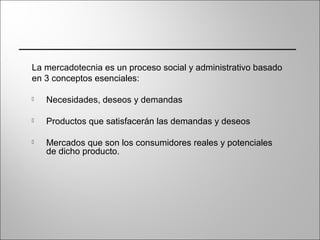 La mercadotecnia es un proceso social y administrativo basado
en 3 conceptos esenciales:
 Necesidades, deseos y demandas
 Productos que satisfacerán las demandas y deseos
 Mercados que son los consumidores reales y potenciales
de dicho producto.
 