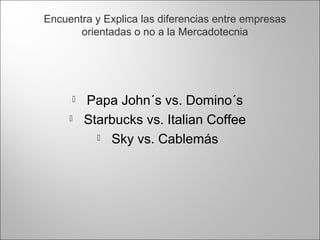  Papa John´s vs. Domino´s
 Starbucks vs. Italian Coffee
 Sky vs. Cablemás
Encuentra y Explica las diferencias entre empresas
orientadas o no a la Mercadotecnia
 