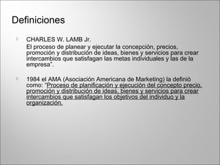 Definiciones
 CHARLES W. LAMB Jr.
El proceso de planear y ejecutar la concepción, precios,
promoción y distribución de ideas, bienes y servicios para crear
intercambios que satisfagan las metas individuales y las de la
empresa”.
 1984 el AMA (Asociación Americana de Marketing) la definió
como: “Proceso de planificación y ejecución del concepto precio,
promoción y distribución de ideas, bienes y servicios para crear
intercambios que satisfagan los objetivos del individuo y la
organización.
 