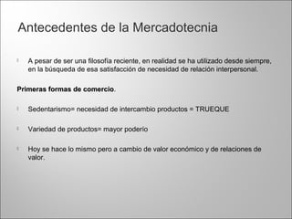 Antecedentes de la Mercadotecnia
 A pesar de ser una filosofía reciente, en realidad se ha utilizado desde siempre,
en la búsqueda de esa satisfacción de necesidad de relación interpersonal.
Primeras formas de comercioPrimeras formas de comercio.
 Sedentarismo= necesidad de intercambio productos = TRUEQUE
 Variedad de productos= mayor poderío
 Hoy se hace lo mismo pero a cambio de valor económico y de relaciones de
valor.
 