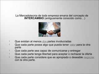 La Mercadotecnia de toda empresa emana del concepto de
INTERCAMBIO (antiguamente conocido como…)
 Que existan al menos dos partes involucradas
 Que cada parte posea algo que pueda tener valor para la otra
parte
 Que cada parte sea capaz de comunicarse y entregar
 Que cada parte tenga libertad para aceptar o rechazar la oferta
 Que cada parte considere que es apropiado o deseable negociar
con la otra parte.
 