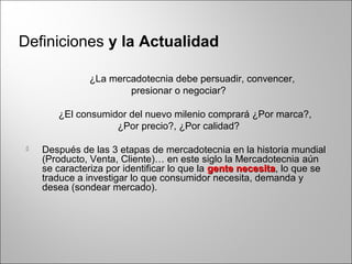 Definiciones y la Actualidad
¿La mercadotecnia debe persuadir, convencer,
presionar o negociar?
¿El consumidor del nuevo milenio comprará ¿Por marca?,
¿Por precio?, ¿Por calidad?
 Después de las 3 etapas de mercadotecnia en la historia mundial
(Producto, Venta, Cliente)… en este siglo la Mercadotecnia aún
se caracteriza por identificar lo que la gente necesitagente necesita, lo que se
traduce a investigar lo que consumidor necesita, demanda y
desea (sondear mercado).
 