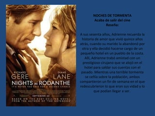 NOCHES DE TORMENTA Acaba de salir del cine Reseña: A sus sesenta años, Adrienne recuerda la historia de amor que vivió quince años atrás, cuando su marido la abandonó por otra y ella decidió hacerse cargo de un pequeño hotel en un pueblo de la costa. Allí, Adrienne trabó amistad con un prestigioso cirujano que se alojó en el hotel para saldar sus cuentas con el pasado. Mientras una terrible tormenta se ceñía sobre la población, ambos compartieron un fin de semana en el que redescubrieron lo que eran sus vidad y lo que podían llegar a ser.  