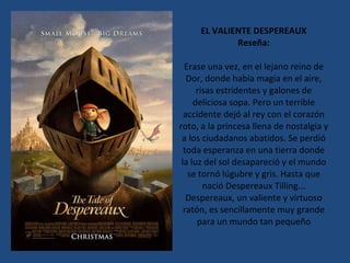 EL VALIENTE DESPEREAUX Reseña: Erase una vez, en el lejano reino de Dor, donde había magia en el aire, risas estridentes y galones de deliciosa sopa. Pero un terrible accidente dejó al rey con el corazón roto, a la princesa llena de nostalgia y a los ciudadanos abatidos. Se perdió toda esperanza en una tierra donde la luz del sol desapareció y el mundo se tornó lúgubre y gris. Hasta que nació Despereaux Tilling... Despereaux, un valiente y virtuoso ratón, es sencillamente muy grande para un mundo tan pequeño 