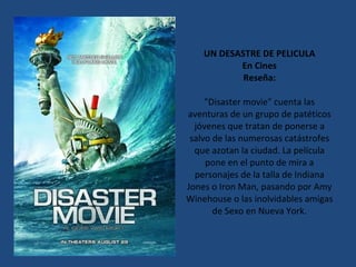 UN DESASTRE DE PELICULA En Cines Reseña: "Disaster movie" cuenta las aventuras de un grupo de patéticos jóvenes que tratan de ponerse a salvo de las numerosas catástrofes que azotan la ciudad. La película pone en el punto de mira a personajes de la talla de Indiana Jones o Iron Man, pasando por Amy Winehouse o las inolvidables amigas de Sexo en Nueva York. 