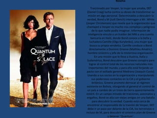 Reseña: Traicionado por Vesper, la mujer que amaba, 007 (Daniel Craig) lucha contra su deseo de transformar su misión en algo personal. Determinados a descubrir la verdad, Bond y M (Judi Dench) interrogan a Mr. White (Jesper Christensen) que revela que la organización que chantajeó a Vesper es mucho  más  compleja y peligrosa de lo que nadie podía imaginar. Información de inteligencia vincula a un traidor del MI6 a una cuenta bancaria en Haití, donde Bond conoce a la bella y luchadora Camille (Olga Kurylenko), una mujer que busca su propia vendetta. Camille conduce a Bond directamente a Dominic Greene (Mathieu Amalric), hombre siniestro y jefe de la misteriosa organización. En una misión que le lleva a Austria, Italia y Sudamérica, Bond descubre que Greene conspira para lograr el control total de los recursos naturales más importantes del mundo, y para ello está forjando un pacto con el exiliado general Medrano (Joaquín Cosío). Usando a sus socios en la organización y manipulando sus poderosos contactos en la CIA y el gobierno británico, Greene promete derrocar al régimen existente en Bolivia, otorgando al general el control de un país a cambio de un trozo de tierra aparentemente estéril. En un campo minado de traiciones, asesinatos y engaños, Bond se alía con viejos amigos en una batalla para descubrir la verdad. Cuando está cerca de encontrar al responsable de la traición de Vesper, 007 debe ir un paso por delante de la CIA, los terroristas e incluso de M, para descubrir el siniestro plan de Greene y detener ‘Quantum’. 