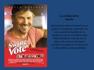EL ULTIMO VOTO  Reseña: Bud Johnson (Kevin Costner) es un apático y juerguista cuarentón. Su único punto destacable en su mediocre vida es su brillante hija Molly (Madeline Carroll), de 12 años, una cría que sin querer pondrá a su padre en el centro de la vida política como candidato. 