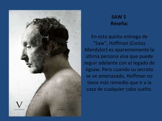 SAW 5  Reseña: En esta quinta entrega de "Saw", Hoffman (Costas Mandylor) es aparentemente la última persona viva que puede seguir adelante con el legado de Jigsaw. Pero cuando su secreto se ve amenazado, Hoffman no tiene más remedio que ir a la caza de cualquier cabo suelto. 