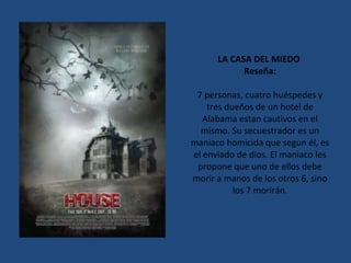 LA CASA DEL MIEDO  Reseña: 7 personas, cuatro huéspedes y tres dueños de un hotel de Alabama estan cautivos en el mismo. Su secuestrador es un maniaco homicida que segun él, es el enviado de dios. El maniaco les propone que uno de ellos debe morir a manos de los otros 6, sino los 7 morirán. 