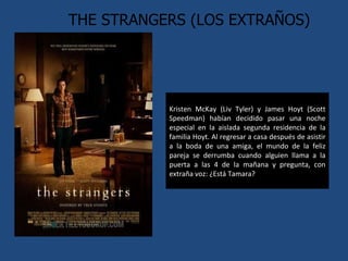 THE STRANGERS (LOS EXTRAÑOS) Kristen McKay (Liv Tyler) y James Hoyt (Scott Speedman) habían decidido pasar una noche especial en la aislada segunda residencia de la familia Hoyt. Al regresar a casa después de asistir a la boda de una amiga, el mundo de la feliz pareja se derrumba cuando alguien llama a la puerta a las 4 de la mañana y pregunta, con extraña voz: ¿Está Tamara? 