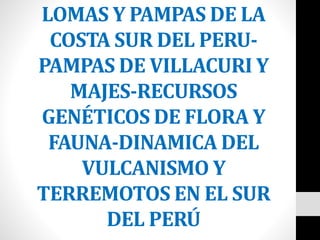 LOMAS Y PAMPAS DE LA
COSTA SUR DEL PERU-
PAMPAS DE VILLACURI Y
MAJES-RECURSOS
GENÉTICOS DE FLORA Y
FAUNA-DINAMICA DEL
VULCANISMO Y
TERREMOTOS EN EL SUR
DEL PERÚ
 