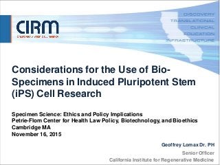 Senior Officer
California Institute for Regenerative Medicine
DATE GOES
HERE
Considerations for the Use of Bio-
Specimens in Induced Pluripotent Stem
(iPS) Cell Research
Specimen Science: Ethics and Policy Implications
Petrie-Flom Center for Health Law Policy, Biotechnology, and Bioethics
Cambridge MA
November 16, 2015
Geoffrey Lomax Dr. PH
 