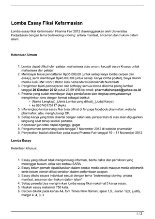 Lomba Essay Fiksi Kefarmasian
Lomba essay fiksi Kefarmasian Pharma Fair 2012 diselenggarakan oleh Universitas
Padjadjaran dengan tema bioteknologi cloning: antara manfaat, ancaman dan hukum dalam
islam.




Ketentuan Umum


    1. Lomba dapat diikuti oleh pelajar, mahasiswa atau umum, kecuali essay khusus untuk
       mahasiswa dan pelajar
    2. Membayar biaya pendaftaran Rp35.000,00 (untuk setiap karya lomba cerpen dan
       essay), serta membayar Rp45.000,00 (untuk setiap karya lomba poster), biaya dikirim
       melalui Rek.BNI: 0227318062 atas nama Maratussholikhah Nurazizah
    3. Pengiriman bukti pembayaran dan softcopy semua lomba diterima paling lambat
       tanggal 26 Oktober 2012 pukul 23.59 WIB ke email: pharmafairunpad@yahoo.co.id
    4. Peserta yang sudah membayar biaya pendaftaran dan lengkap persyaratannya
       mengirimkan sms dengan format sebagai berikut:
               (Nama Lengkap)_(Jenis Lomba yang diikuti)_(Judul Karya)
               ke 085743175717 (Ayik)
    5. Info lengkap lomba essay fiksi bisa dilihat di fanpage facebook pharmafair, website
       pharmafair, atau menghubungi CP.
    6. Setiap karya yang tidak disertai dengan salah satu persyaratan di atas akan digugurkan
       langsung saat tahap seleksi pertama.
    7. Keputusan juri tidak dapat diganggu gugat
    8. Pengumuman pemenang pada tanggal 7 November 2012 di website pharmafair
    9. Penyerahan hadiah diberikan pada acara Pharma Fair tanggal 10 – 11 November 2012

Lomba Essay

Ketentuan khusus:


    1. Essay yang dibuat tidak mengandung informasi, berita, fakta dan pemikiran yang
       melanggar hukum, etika dan berbau SARA
    2. Essay belum pernah dipublikasikan dalam bentuk media cetak maupun media elektronik
       serta belum pernah diikut sertakan dalam perlombaan apapun.
    3. Essay ditulis secara individual sesuai dengan tema “bioteknologi cloning: antara
       manfaat, ancaman dan hukum dalam islam”
    4. Setiap peserta bisa mengirimkan lomba essay fiksi maksimal 3 karya essay.
    5. Naskah essay maksimal 750 kata.
    6. Cerpen diketik pada kertas A4, font Times New Roman, spasi 1,5, ukuran 12pt, justify,
       margin 4, 4, 3, 3




                                                                                        1/2
 