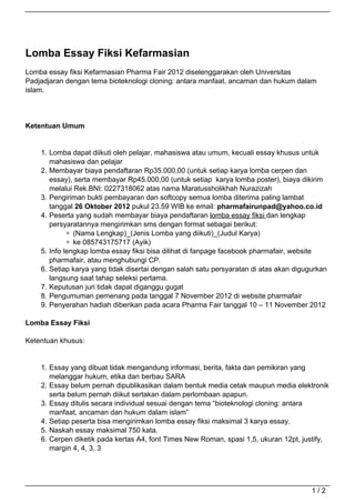 Lomba Essay Fiksi Kefarmasian
Lomba essay fiksi Kefarmasian Pharma Fair 2012 diselenggarakan oleh Universitas
Padjadjaran dengan tema bioteknologi cloning: antara manfaat, ancaman dan hukum dalam
islam.




Ketentuan Umum


    1. Lomba dapat diikuti oleh pelajar, mahasiswa atau umum, kecuali essay khusus untuk
       mahasiswa dan pelajar
    2. Membayar biaya pendaftaran Rp35.000,00 (untuk setiap karya lomba cerpen dan
       essay), serta membayar Rp45.000,00 (untuk setiap karya lomba poster), biaya dikirim
       melalui Rek.BNI: 0227318062 atas nama Maratussholikhah Nurazizah
    3. Pengiriman bukti pembayaran dan softcopy semua lomba diterima paling lambat
       tanggal 26 Oktober 2012 pukul 23.59 WIB ke email: pharmafairunpad@yahoo.co.id
    4. Peserta yang sudah membayar biaya pendaftaran lomba essay fiksi dan lengkap
       persyaratannya mengirimkan sms dengan format sebagai berikut:
               (Nama Lengkap)_(Jenis Lomba yang diikuti)_(Judul Karya)
               ke 085743175717 (Ayik)
    5. Info lengkap lomba essay fiksi bisa dilihat di fanpage facebook pharmafair, website
       pharmafair, atau menghubungi CP.
    6. Setiap karya yang tidak disertai dengan salah satu persyaratan di atas akan digugurkan
       langsung saat tahap seleksi pertama.
    7. Keputusan juri tidak dapat diganggu gugat
    8. Pengumuman pemenang pada tanggal 7 November 2012 di website pharmafair
    9. Penyerahan hadiah diberikan pada acara Pharma Fair tanggal 10 – 11 November 2012

Lomba Essay Fiksi

Ketentuan khusus:


    1. Essay yang dibuat tidak mengandung informasi, berita, fakta dan pemikiran yang
       melanggar hukum, etika dan berbau SARA
    2. Essay belum pernah dipublikasikan dalam bentuk media cetak maupun media elektronik
       serta belum pernah diikut sertakan dalam perlombaan apapun.
    3. Essay ditulis secara individual sesuai dengan tema “bioteknologi cloning: antara
       manfaat, ancaman dan hukum dalam islam”
    4. Setiap peserta bisa mengirimkan lomba essay fiksi maksimal 3 karya essay.
    5. Naskah essay maksimal 750 kata.
    6. Cerpen diketik pada kertas A4, font Times New Roman, spasi 1,5, ukuran 12pt, justify,
       margin 4, 4, 3, 3




                                                                                        1/2
 