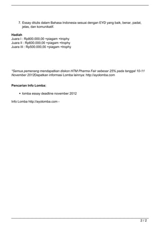 7. Essay ditulis dalam Bahasa Indonesia sesuai dengan EYD yang baik, benar, padat,
                                          jelas, dan komunikatif.

                                   Hadiah
                                   Juara I : Rp800.000,00 +piagam +trophy
                                   Juara II : Rp600.000,00 +piagam +trophy
                                   Juara III : Rp500.000,00 +piagam +trophy




                                   *Semua pemenang mendapatkan diskon HTM Pharma Fair sebesar 25% pada tanggal 10-11
                                   November 2012Dapatkan informasi Lomba lainnya: http://ayolomba.com


                                   Pencarian Info Lomba:

                                          lomba essay deadline november 2012

                                   Info Lomba http://ayolomba.com -




                                                                                                                        2/2
Powered by TCPDF (www.tcpdf.org)
 