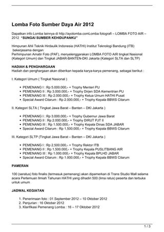 Lomba Foto Sumber Daya Air 2012
Dapatkan info Lomba lainnya di http://ayolomba.comLomba fotografi – LOMBA FOTO AIR –
2012 “SUNGAI SUMBER KEHIDUPANKU”

Himpunan Ahli Teknik Hirdaulik Indonesia (HATHI) Institut Teknologi Bandung (ITB)
 bekerjasama dengan
Perhimpunan Amatir Foto (PAF), menyelenggarakan LOMBA FOTO AIR tingkat Nasional
(Kategori Umum) dan Tingkat JABAR-BANTEN-DKI Jakarta (Kategori SLTA dan SLTP)

HADIAH & PENGHARGAAN
Hadiah dan penghargaan akan diberikan kepada karya-karya pemenang, sebagai berikut :

I. Kategori Umum ( Tingkat Nasional )

       PEMENANG I : Rp 5.000.000,- + Trophy Menteri PU
       PEMENANG II : Rp 3.000.000,- + Trophy Dirjen SDA Kementrian PU
       PEMENANG III : Rp 2.000.000,- + Trophy Ketua Umum HATHI Pusat
       Special Award Citarum : Rp 2.000.000,- + Trophy Kepala BBWS Citarum

II. Kategori SLTA ( Tingkat Jawa Barat – Banten – DKI Jakarta )

       PEMENANG I : Rp 3.000.000,- + Trophy Gubernur Jawa Barat
       PEMENANG II : Rp 2.000.000,- + Trophy DIRUT PJT II
       PEMENANG III : Rp 1.500.000,- + Trophy Kepala Dinas SDA JABAR
       Special Award Citarum : Rp 1.500.000,- + Trophy Kepala BBWS Citarum

III. Kategori SLTP (Tingkat Jawa Barat – Banten – DKI Jakarta )

       PEMENANG I : Rp 2.500.000,- + Trophy Rektor ITB
       PEMENANG II : Rp 1.500.000,- + Trophy Kepala PUSLITBANG AIR
       PEMENANG III : Rp 1.000.000,- + Trophy Kepala BPLHD JABAR
       Special Award Citarum : Rp 1.000.000,- + Trophy Kepala BBWS Citarum

PAMERAN

100 (seratus) foto finalis (termasuk pemenang) akan dipamerkan di Trans Studio Mall selama
acara Pertemuan Ilmiah Tahunan HATHI yang dihadiri 500 (lima ratus) peserta dan terbuka
untuk umum

JADWAL KEGIATAN

    1. Penerimaan foto : 01 September 2012 – 10 Oktober 2012
    2. Penjurian : 16 Oktober 2012
    3. Klarifikasi Pemenang Lomba : 16 – 17 Oktober 2012




                                                                                       1/3
 