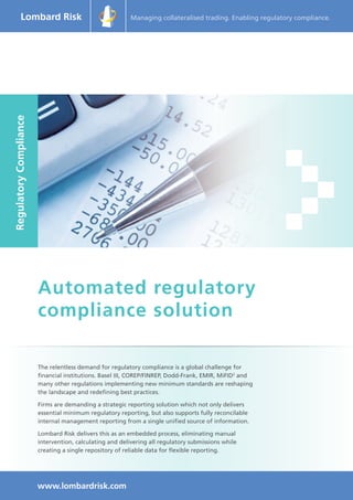 Managing collateralised trading. Enabling regulatory compliance. 
The relentless demand for regulatory compliance is a global challenge for 
financial institutions. Basel III, COREP/FINREP, Dodd-Frank, EMIR, MiFID2 and 
many other regulations implementing new minimum standards are reshaping 
the landscape and redefining best practices. 
Firms are demanding a strategic reporting solution which not only delivers 
essential minimum regulatory reporting, but also supports fully reconcilable 
internal management reporting from a single unified source of information. 
Lombard Risk delivers this as an embedded process, eliminating manual 
intervention, calculating and delivering all regulatory submissions while 
creating a single repository of reliable data for flexible reporting. 
www.lombardrisk.com 
Automated regulatory 
compliance solution 
Regulatory Compliance 
 