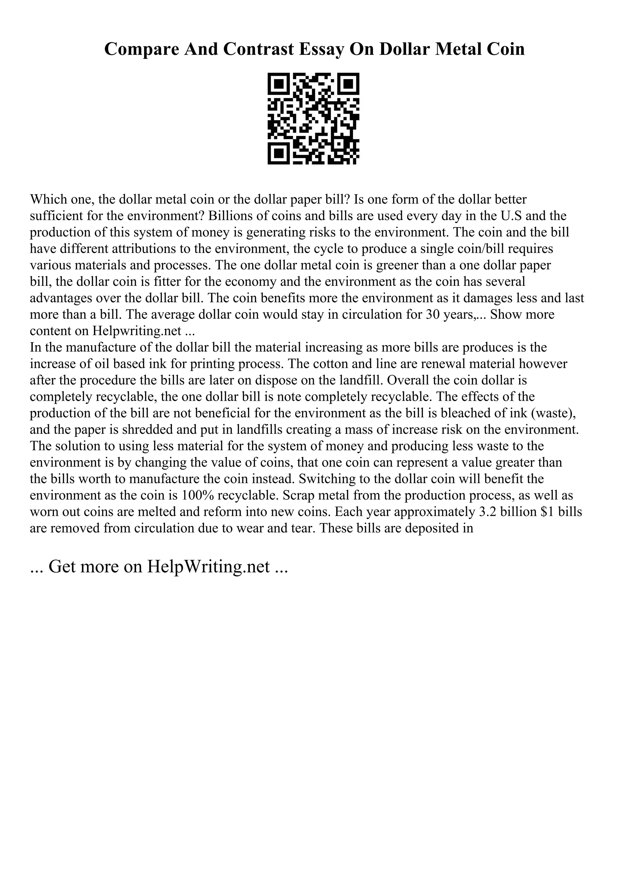 Compare And Contrast Essay On Dollar Metal Coin
Which one, the dollar metal coin or the dollar paper bill? Is one form of the dollar better
sufficient for the environment? Billions of coins and bills are used every day in the U.S and the
production of this system of money is generating risks to the environment. The coin and the bill
have different attributions to the environment, the cycle to produce a single coin/bill requires
various materials and processes. The one dollar metal coin is greener than a one dollar paper
bill, the dollar coin is fitter for the economy and the environment as the coin has several
advantages over the dollar bill. The coin benefits more the environment as it damages less and last
more than a bill. The average dollar coin would stay in circulation for 30 years,... Show more
content on Helpwriting.net ...
In the manufacture of the dollar bill the material increasing as more bills are produces is the
increase of oil based ink for printing process. The cotton and line are renewal material however
after the procedure the bills are later on dispose on the landfill. Overall the coin dollar is
completely recyclable, the one dollar bill is note completely recyclable. The effects of the
production of the bill are not beneficial for the environment as the bill is bleached of ink (waste),
and the paper is shredded and put in landfills creating a mass of increase risk on the environment.
The solution to using less material for the system of money and producing less waste to the
environment is by changing the value of coins, that one coin can represent a value greater than
the bills worth to manufacture the coin instead. Switching to the dollar coin will benefit the
environment as the coin is 100% recyclable. Scrap metal from the production process, as well as
worn out coins are melted and reform into new coins. Each year approximately 3.2 billion $1 bills
are removed from circulation due to wear and tear. These bills are deposited in
... Get more on HelpWriting.net ...
 
