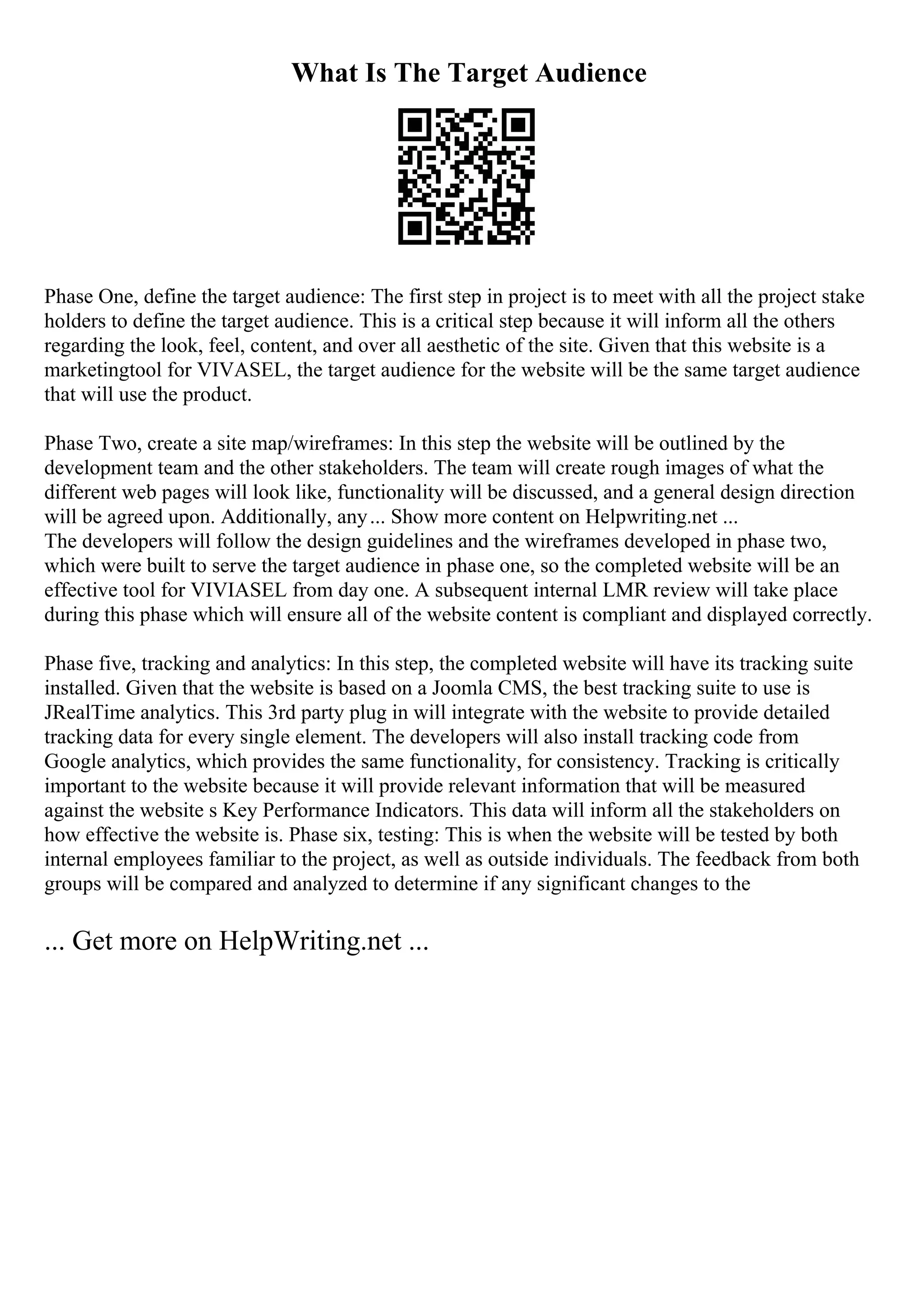 What Is The Target Audience
Phase One, define the target audience: The first step in project is to meet with all the project stake
holders to define the target audience. This is a critical step because it will inform all the others
regarding the look, feel, content, and over all aesthetic of the site. Given that this website is a
marketingtool for VIVASEL, the target audience for the website will be the same target audience
that will use the product.
Phase Two, create a site map/wireframes: In this step the website will be outlined by the
development team and the other stakeholders. The team will create rough images of what the
different web pages will look like, functionality will be discussed, and a general design direction
will be agreed upon. Additionally, any... Show more content on Helpwriting.net ...
The developers will follow the design guidelines and the wireframes developed in phase two,
which were built to serve the target audience in phase one, so the completed website will be an
effective tool for VIVIASEL from day one. A subsequent internal LMR review will take place
during this phase which will ensure all of the website content is compliant and displayed correctly.
Phase five, tracking and analytics: In this step, the completed website will have its tracking suite
installed. Given that the website is based on a Joomla CMS, the best tracking suite to use is
JRealTime analytics. This 3rd party plug in will integrate with the website to provide detailed
tracking data for every single element. The developers will also install tracking code from
Google analytics, which provides the same functionality, for consistency. Tracking is critically
important to the website because it will provide relevant information that will be measured
against the website s Key Performance Indicators. This data will inform all the stakeholders on
how effective the website is. Phase six, testing: This is when the website will be tested by both
internal employees familiar to the project, as well as outside individuals. The feedback from both
groups will be compared and analyzed to determine if any significant changes to the
... Get more on HelpWriting.net ...
 