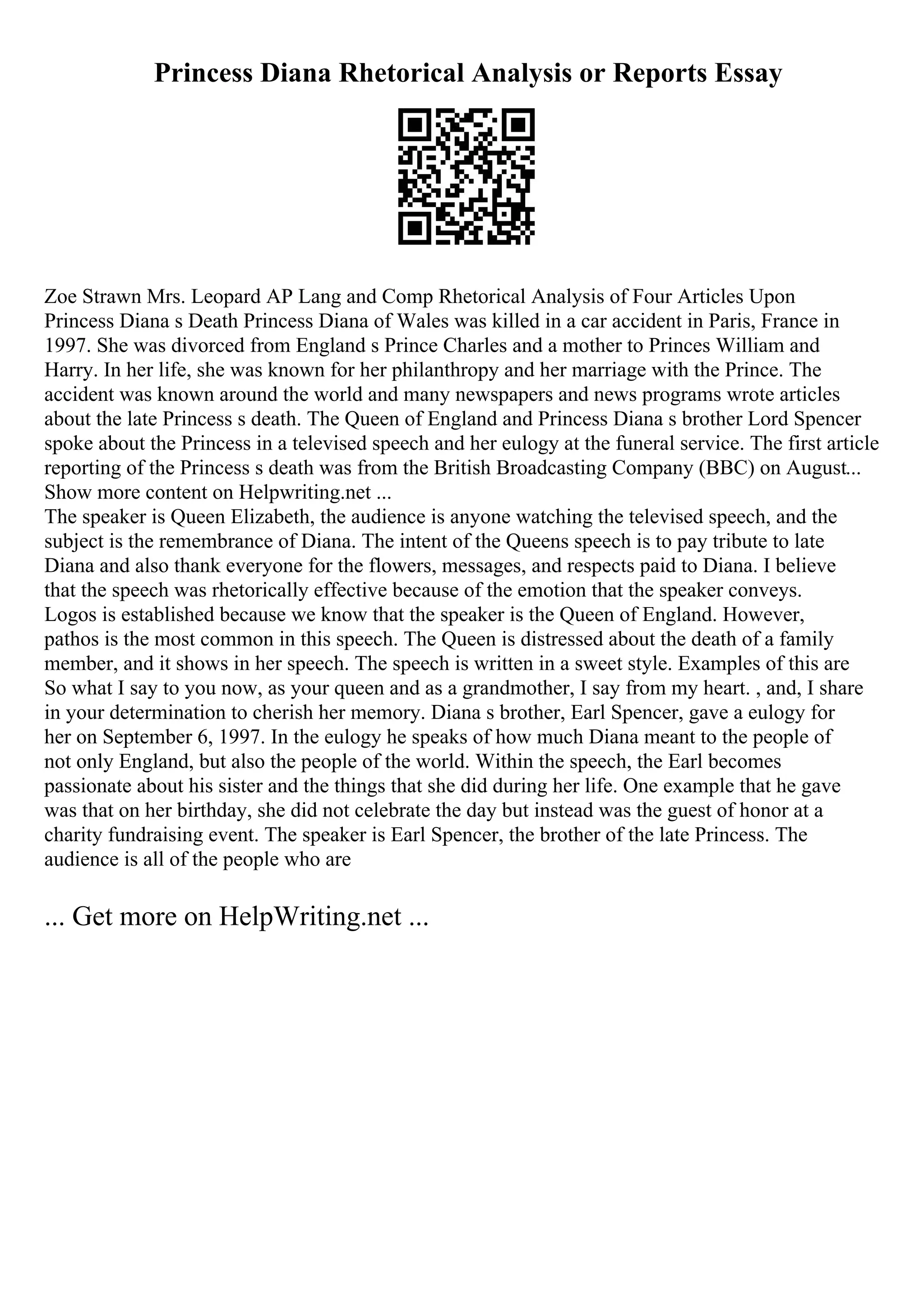 Princess Diana Rhetorical Analysis or Reports Essay
Zoe Strawn Mrs. Leopard AP Lang and Comp Rhetorical Analysis of Four Articles Upon
Princess Diana s Death Princess Diana of Wales was killed in a car accident in Paris, France in
1997. She was divorced from England s Prince Charles and a mother to Princes William and
Harry. In her life, she was known for her philanthropy and her marriage with the Prince. The
accident was known around the world and many newspapers and news programs wrote articles
about the late Princess s death. The Queen of England and Princess Diana s brother Lord Spencer
spoke about the Princess in a televised speech and her eulogy at the funeral service. The first article
reporting of the Princess s death was from the British Broadcasting Company (BBC) on August...
Show more content on Helpwriting.net ...
The speaker is Queen Elizabeth, the audience is anyone watching the televised speech, and the
subject is the remembrance of Diana. The intent of the Queens speech is to pay tribute to late
Diana and also thank everyone for the flowers, messages, and respects paid to Diana. I believe
that the speech was rhetorically effective because of the emotion that the speaker conveys.
Logos is established because we know that the speaker is the Queen of England. However,
pathos is the most common in this speech. The Queen is distressed about the death of a family
member, and it shows in her speech. The speech is written in a sweet style. Examples of this are
So what I say to you now, as your queen and as a grandmother, I say from my heart. , and, I share
in your determination to cherish her memory. Diana s brother, Earl Spencer, gave a eulogy for
her on September 6, 1997. In the eulogy he speaks of how much Diana meant to the people of
not only England, but also the people of the world. Within the speech, the Earl becomes
passionate about his sister and the things that she did during her life. One example that he gave
was that on her birthday, she did not celebrate the day but instead was the guest of honor at a
charity fundraising event. The speaker is Earl Spencer, the brother of the late Princess. The
audience is all of the people who are
... Get more on HelpWriting.net ...
 