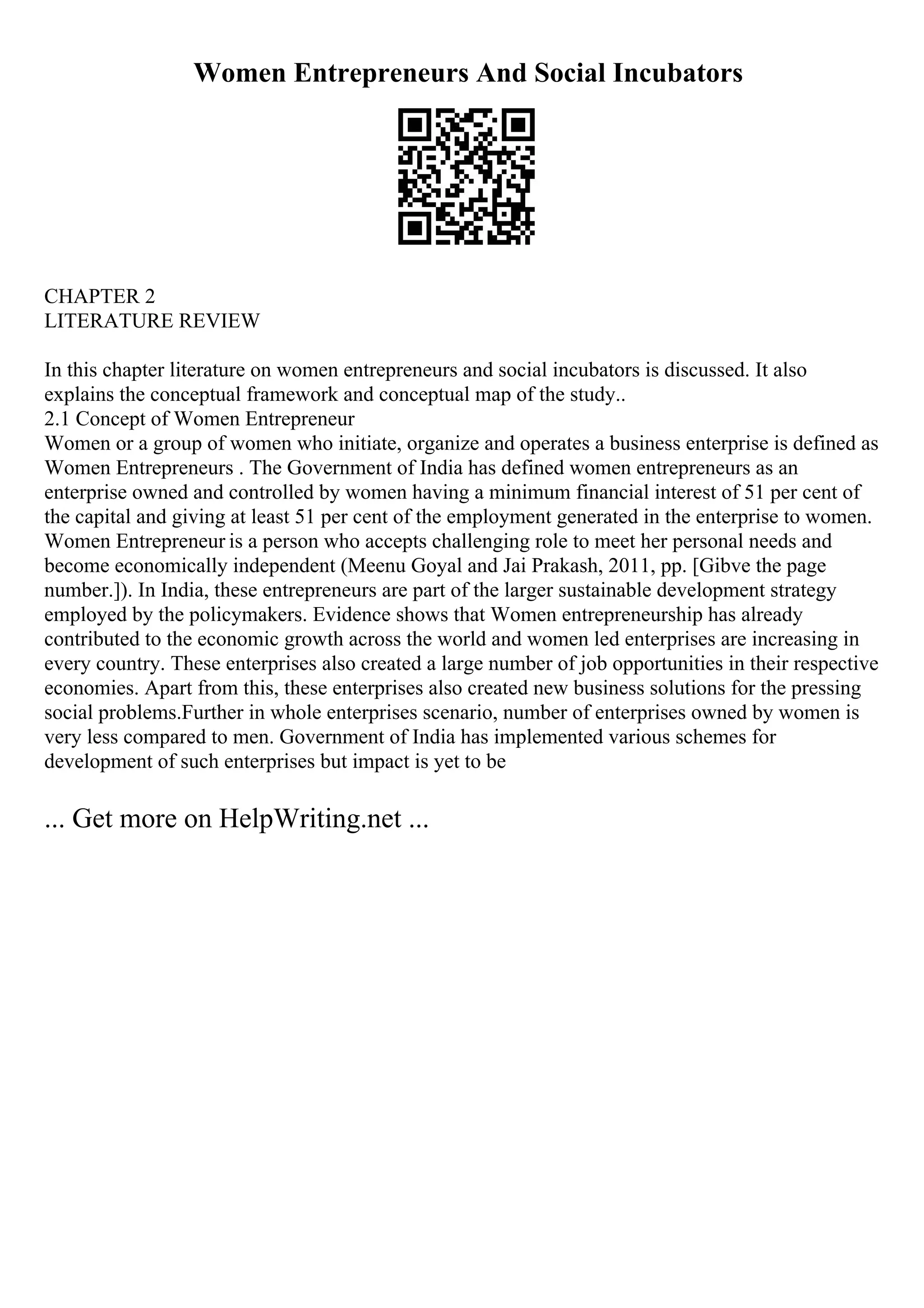 Women Entrepreneurs And Social Incubators
CHAPTER 2
LITERATURE REVIEW
In this chapter literature on women entrepreneurs and social incubators is discussed. It also
explains the conceptual framework and conceptual map of the study..
2.1 Concept of Women Entrepreneur
Women or a group of women who initiate, organize and operates a business enterprise is defined as
Women Entrepreneurs . The Government of India has defined women entrepreneurs as an
enterprise owned and controlled by women having a minimum financial interest of 51 per cent of
the capital and giving at least 51 per cent of the employment generated in the enterprise to women.
Women Entrepreneur is a person who accepts challenging role to meet her personal needs and
become economically independent (Meenu Goyal and Jai Prakash, 2011, pp. [Gibve the page
number.]). In India, these entrepreneurs are part of the larger sustainable development strategy
employed by the policymakers. Evidence shows that Women entrepreneurship has already
contributed to the economic growth across the world and women led enterprises are increasing in
every country. These enterprises also created a large number of job opportunities in their respective
economies. Apart from this, these enterprises also created new business solutions for the pressing
social problems.Further in whole enterprises scenario, number of enterprises owned by women is
very less compared to men. Government of India has implemented various schemes for
development of such enterprises but impact is yet to be
... Get more on HelpWriting.net ...
 