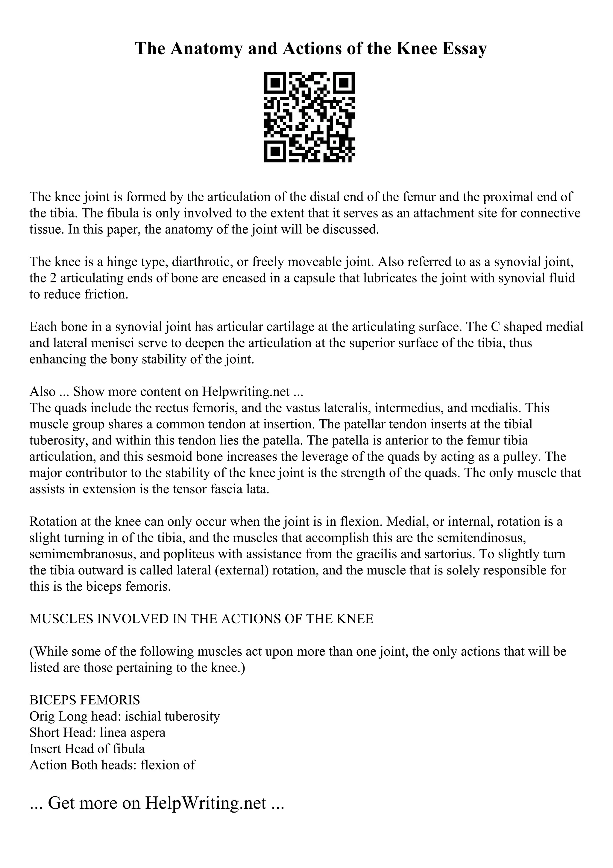 The Anatomy and Actions of the Knee Essay
The knee joint is formed by the articulation of the distal end of the femur and the proximal end of
the tibia. The fibula is only involved to the extent that it serves as an attachment site for connective
tissue. In this paper, the anatomy of the joint will be discussed.
The knee is a hinge type, diarthrotic, or freely moveable joint. Also referred to as a synovial joint,
the 2 articulating ends of bone are encased in a capsule that lubricates the joint with synovial fluid
to reduce friction.
Each bone in a synovial joint has articular cartilage at the articulating surface. The C shaped medial
and lateral menisci serve to deepen the articulation at the superior surface of the tibia, thus
enhancing the bony stability of the joint.
Also ... Show more content on Helpwriting.net ...
The quads include the rectus femoris, and the vastus lateralis, intermedius, and medialis. This
muscle group shares a common tendon at insertion. The patellar tendon inserts at the tibial
tuberosity, and within this tendon lies the patella. The patella is anterior to the femur tibia
articulation, and this sesmoid bone increases the leverage of the quads by acting as a pulley. The
major contributor to the stability of the knee joint is the strength of the quads. The only muscle that
assists in extension is the tensor fascia lata.
Rotation at the knee can only occur when the joint is in flexion. Medial, or internal, rotation is a
slight turning in of the tibia, and the muscles that accomplish this are the semitendinosus,
semimembranosus, and popliteus with assistance from the gracilis and sartorius. To slightly turn
the tibia outward is called lateral (external) rotation, and the muscle that is solely responsible for
this is the biceps femoris.
MUSCLES INVOLVED IN THE ACTIONS OF THE KNEE
(While some of the following muscles act upon more than one joint, the only actions that will be
listed are those pertaining to the knee.)
BICEPS FEMORIS
Orig Long head: ischial tuberosity
Short Head: linea aspera
Insert Head of fibula
Action Both heads: flexion of
... Get more on HelpWriting.net ...
 