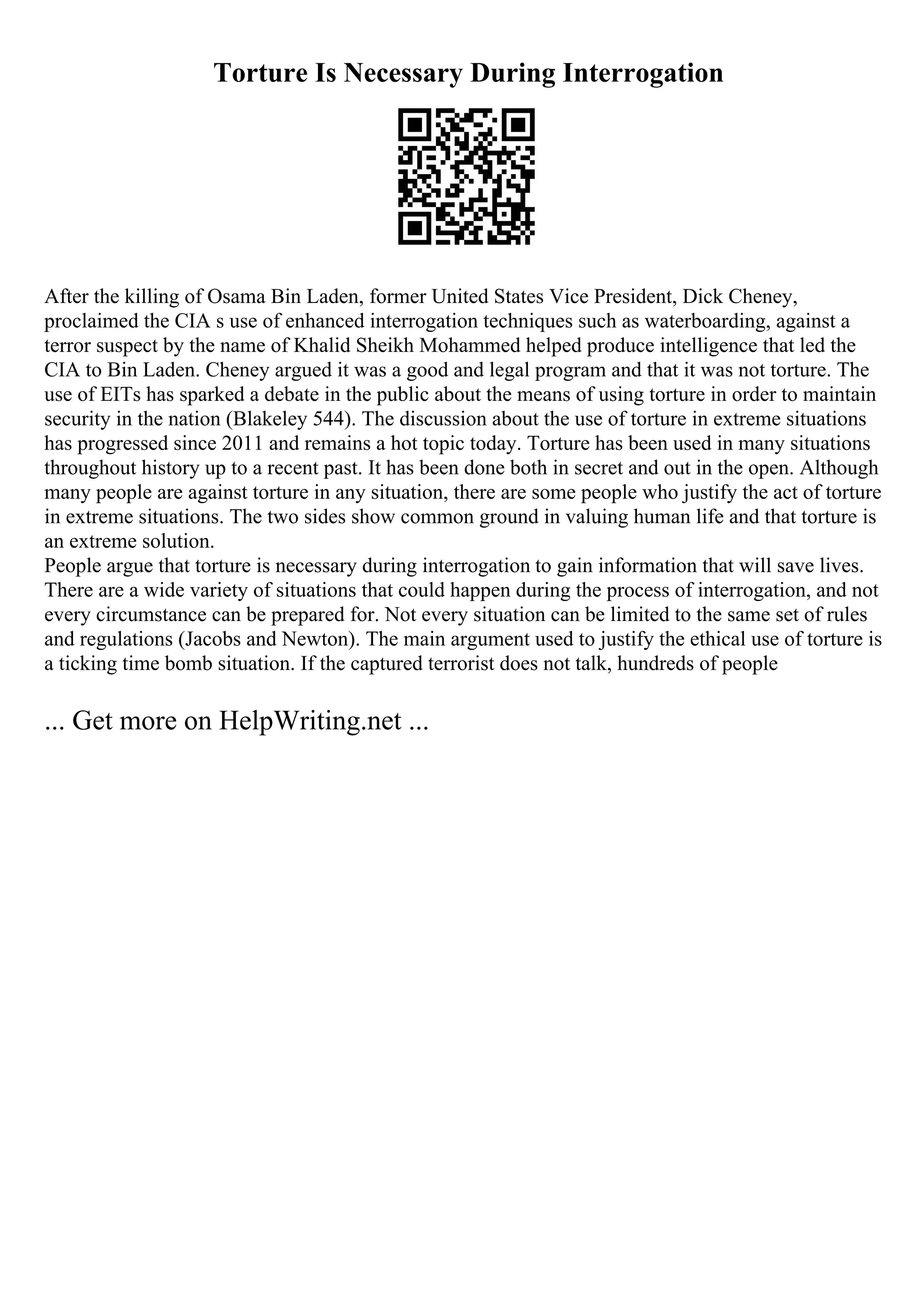 Torture Is Necessary During Interrogation
After the killing of Osama Bin Laden, former United States Vice President, Dick Cheney,
proclaimed the CIA s use of enhanced interrogation techniques such as waterboarding, against a
terror suspect by the name of Khalid Sheikh Mohammed helped produce intelligence that led the
CIA to Bin Laden. Cheney argued it was a good and legal program and that it was not torture. The
use of EITs has sparked a debate in the public about the means of using torture in order to maintain
security in the nation (Blakeley 544). The discussion about the use of torture in extreme situations
has progressed since 2011 and remains a hot topic today. Torture has been used in many situations
throughout history up to a recent past. It has been done both in secret and out in the open. Although
many people are against torture in any situation, there are some people who justify the act of torture
in extreme situations. The two sides show common ground in valuing human life and that torture is
an extreme solution.
People argue that torture is necessary during interrogation to gain information that will save lives.
There are a wide variety of situations that could happen during the process of interrogation, and not
every circumstance can be prepared for. Not every situation can be limited to the same set of rules
and regulations (Jacobs and Newton). The main argument used to justify the ethical use of torture is
a ticking time bomb situation. If the captured terrorist does not talk, hundreds of people
... Get more on HelpWriting.net ...
 