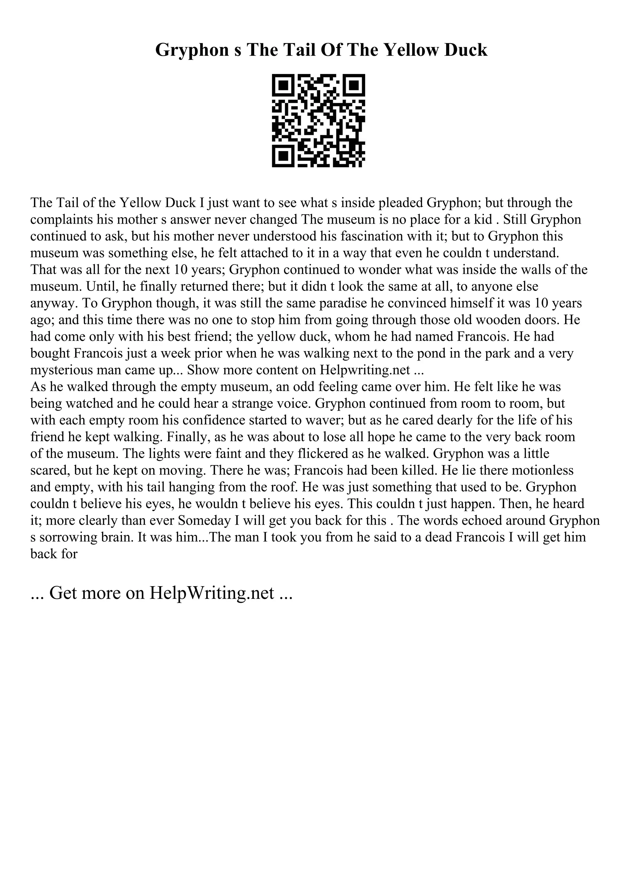 Gryphon s The Tail Of The Yellow Duck
The Tail of the Yellow Duck I just want to see what s inside pleaded Gryphon; but through the
complaints his mother s answer never changed The museum is no place for a kid . Still Gryphon
continued to ask, but his mother never understood his fascination with it; but to Gryphon this
museum was something else, he felt attached to it in a way that even he couldn t understand.
That was all for the next 10 years; Gryphon continued to wonder what was inside the walls of the
museum. Until, he finally returned there; but it didn t look the same at all, to anyone else
anyway. To Gryphon though, it was still the same paradise he convinced himself it was 10 years
ago; and this time there was no one to stop him from going through those old wooden doors. He
had come only with his best friend; the yellow duck, whom he had named Francois. He had
bought Francois just a week prior when he was walking next to the pond in the park and a very
mysterious man came up... Show more content on Helpwriting.net ...
As he walked through the empty museum, an odd feeling came over him. He felt like he was
being watched and he could hear a strange voice. Gryphon continued from room to room, but
with each empty room his confidence started to waver; but as he cared dearly for the life of his
friend he kept walking. Finally, as he was about to lose all hope he came to the very back room
of the museum. The lights were faint and they flickered as he walked. Gryphon was a little
scared, but he kept on moving. There he was; Francois had been killed. He lie there motionless
and empty, with his tail hanging from the roof. He was just something that used to be. Gryphon
couldn t believe his eyes, he wouldn t believe his eyes. This couldn t just happen. Then, he heard
it; more clearly than ever Someday I will get you back for this . The words echoed around Gryphon
s sorrowing brain. It was him...The man I took you from he said to a dead Francois I will get him
back for
... Get more on HelpWriting.net ...
 