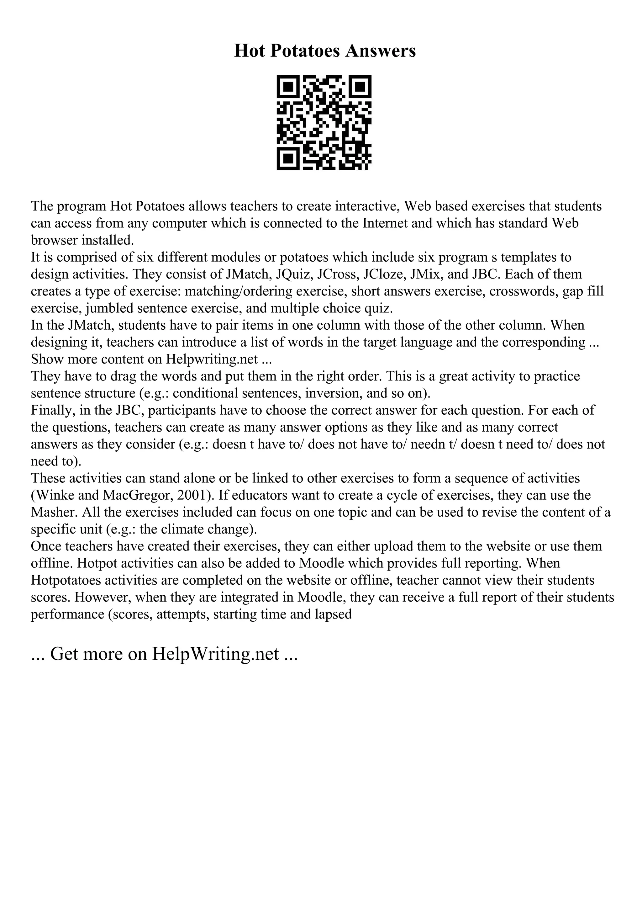 Hot Potatoes Answers
The program Hot Potatoes allows teachers to create interactive, Web based exercises that students
can access from any computer which is connected to the Internet and which has standard Web
browser installed.
It is comprised of six different modules or potatoes which include six program s templates to
design activities. They consist of JMatch, JQuiz, JCross, JCloze, JMix, and JBC. Each of them
creates a type of exercise: matching/ordering exercise, short answers exercise, crosswords, gap fill
exercise, jumbled sentence exercise, and multiple choice quiz.
In the JMatch, students have to pair items in one column with those of the other column. When
designing it, teachers can introduce a list of words in the target language and the corresponding ...
Show more content on Helpwriting.net ...
They have to drag the words and put them in the right order. This is a great activity to practice
sentence structure (e.g.: conditional sentences, inversion, and so on).
Finally, in the JBC, participants have to choose the correct answer for each question. For each of
the questions, teachers can create as many answer options as they like and as many correct
answers as they consider (e.g.: doesn t have to/ does not have to/ needn t/ doesn t need to/ does not
need to).
These activities can stand alone or be linked to other exercises to form a sequence of activities
(Winke and MacGregor, 2001). If educators want to create a cycle of exercises, they can use the
Masher. All the exercises included can focus on one topic and can be used to revise the content of a
specific unit (e.g.: the climate change).
Once teachers have created their exercises, they can either upload them to the website or use them
offline. Hotpot activities can also be added to Moodle which provides full reporting. When
Hotpotatoes activities are completed on the website or offline, teacher cannot view their students
scores. However, when they are integrated in Moodle, they can receive a full report of their students
performance (scores, attempts, starting time and lapsed
... Get more on HelpWriting.net ...
 