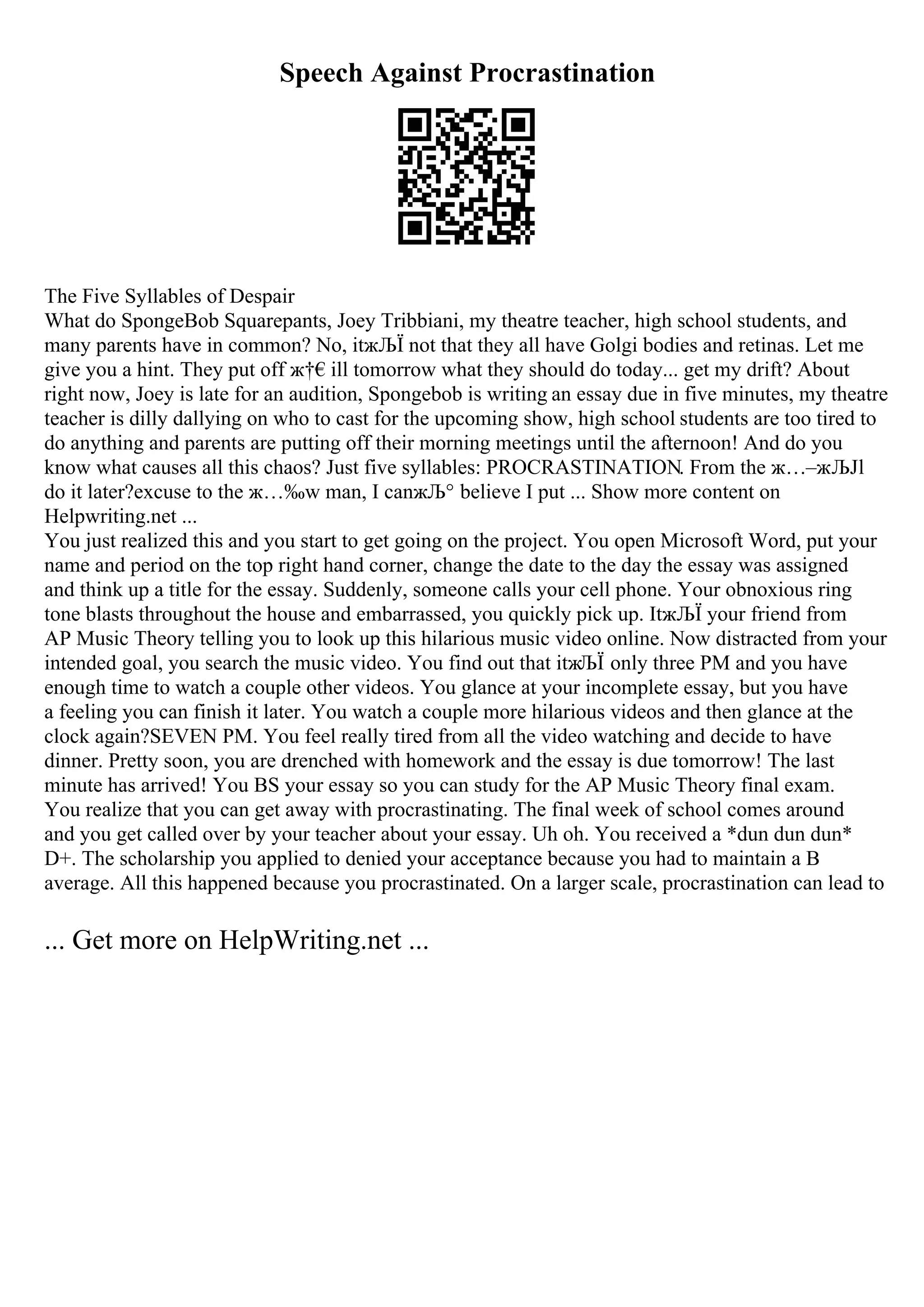 Speech Against Procrastination
The Five Syllables of Despair
What do SpongeBob Squarepants, Joey Tribbiani, my theatre teacher, high school students, and
many parents have in common? No, itжЉЇ not that they all have Golgi bodies and retinas. Let me
give you a hint. They put off ж†€ill tomorrow what they should do today... get my drift? About
right now, Joey is late for an audition, Spongebob is writing an essay due in five minutes, my theatre
teacher is dilly dallying on who to cast for the upcoming show, high school students are too tired to
do anything and parents are putting off their morning meetings until the afternoon! And do you
know what causes all this chaos? Just five syllables: PROCRASTINATION. From the ж…–жЉЈl
do it later?excuse to the ж…‰w man, I canжЉ° believe I put ... Show more content on
Helpwriting.net ...
You just realized this and you start to get going on the project. You open Microsoft Word, put your
name and period on the top right hand corner, change the date to the day the essay was assigned
and think up a title for the essay. Suddenly, someone calls your cell phone. Your obnoxious ring
tone blasts throughout the house and embarrassed, you quickly pick up. ItжЉЇ your friend from
AP Music Theory telling you to look up this hilarious music video online. Now distracted from your
intended goal, you search the music video. You find out that itжЉЇ only three PM and you have
enough time to watch a couple other videos. You glance at your incomplete essay, but you have
a feeling you can finish it later. You watch a couple more hilarious videos and then glance at the
clock again?SEVEN PM. You feel really tired from all the video watching and decide to have
dinner. Pretty soon, you are drenched with homework and the essay is due tomorrow! The last
minute has arrived! You BS your essay so you can study for the AP Music Theory final exam.
You realize that you can get away with procrastinating. The final week of school comes around
and you get called over by your teacher about your essay. Uh oh. You received a *dun dun dun*
D+. The scholarship you applied to denied your acceptance because you had to maintain a B
average. All this happened because you procrastinated. On a larger scale, procrastination can lead to
... Get more on HelpWriting.net ...
 