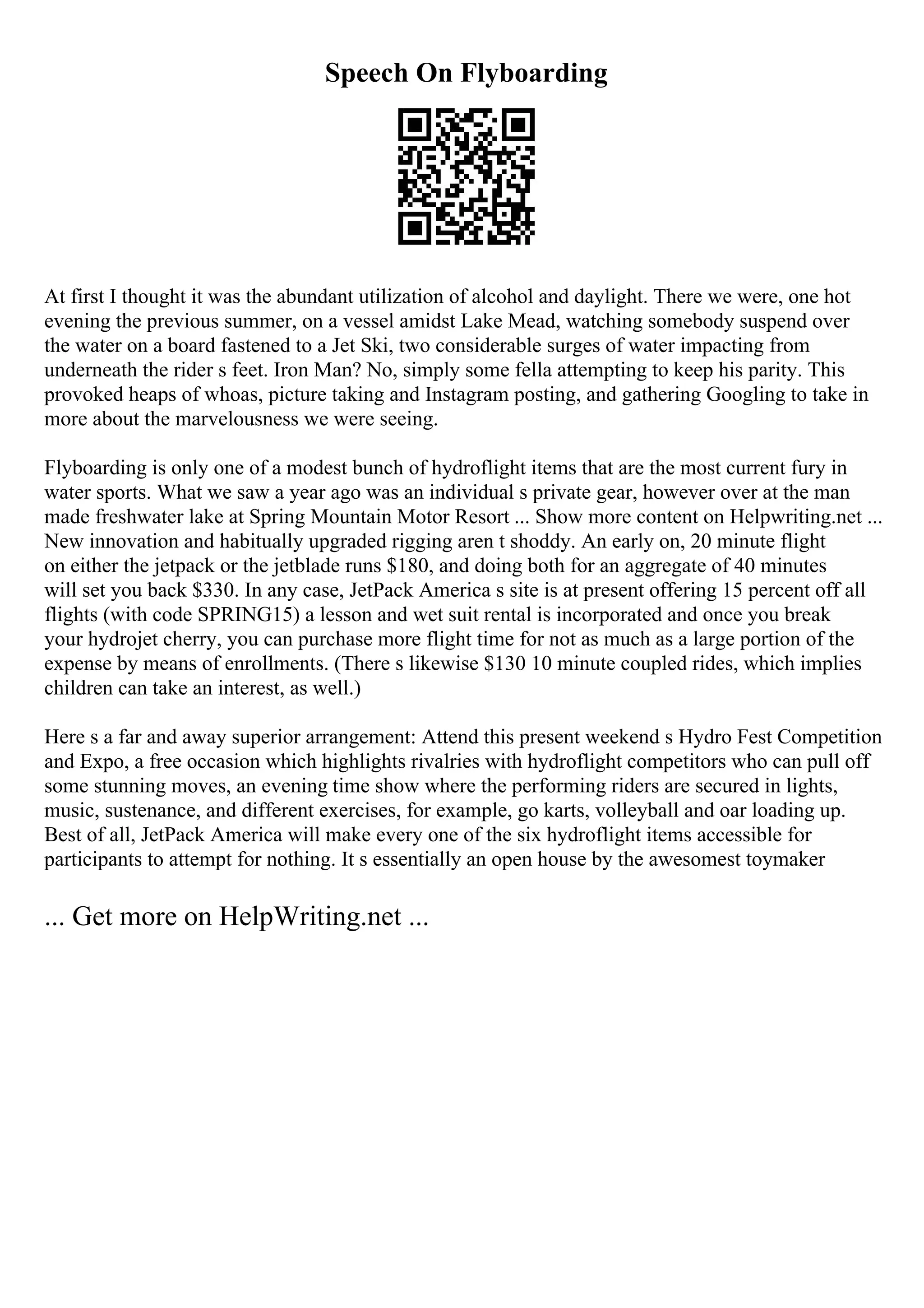 Speech On Flyboarding
At first I thought it was the abundant utilization of alcohol and daylight. There we were, one hot
evening the previous summer, on a vessel amidst Lake Mead, watching somebody suspend over
the water on a board fastened to a Jet Ski, two considerable surges of water impacting from
underneath the rider s feet. Iron Man? No, simply some fella attempting to keep his parity. This
provoked heaps of whoas, picture taking and Instagram posting, and gathering Googling to take in
more about the marvelousness we were seeing.
Flyboarding is only one of a modest bunch of hydroflight items that are the most current fury in
water sports. What we saw a year ago was an individual s private gear, however over at the man
made freshwater lake at Spring Mountain Motor Resort ... Show more content on Helpwriting.net ...
New innovation and habitually upgraded rigging aren t shoddy. An early on, 20 minute flight
on either the jetpack or the jetblade runs $180, and doing both for an aggregate of 40 minutes
will set you back $330. In any case, JetPack America s site is at present offering 15 percent off all
flights (with code SPRING15) a lesson and wet suit rental is incorporated and once you break
your hydrojet cherry, you can purchase more flight time for not as much as a large portion of the
expense by means of enrollments. (There s likewise $130 10 minute coupled rides, which implies
children can take an interest, as well.)
Here s a far and away superior arrangement: Attend this present weekend s Hydro Fest Competition
and Expo, a free occasion which highlights rivalries with hydroflight competitors who can pull off
some stunning moves, an evening time show where the performing riders are secured in lights,
music, sustenance, and different exercises, for example, go karts, volleyball and oar loading up.
Best of all, JetPack America will make every one of the six hydroflight items accessible for
participants to attempt for nothing. It s essentially an open house by the awesomest toymaker
... Get more on HelpWriting.net ...
 
