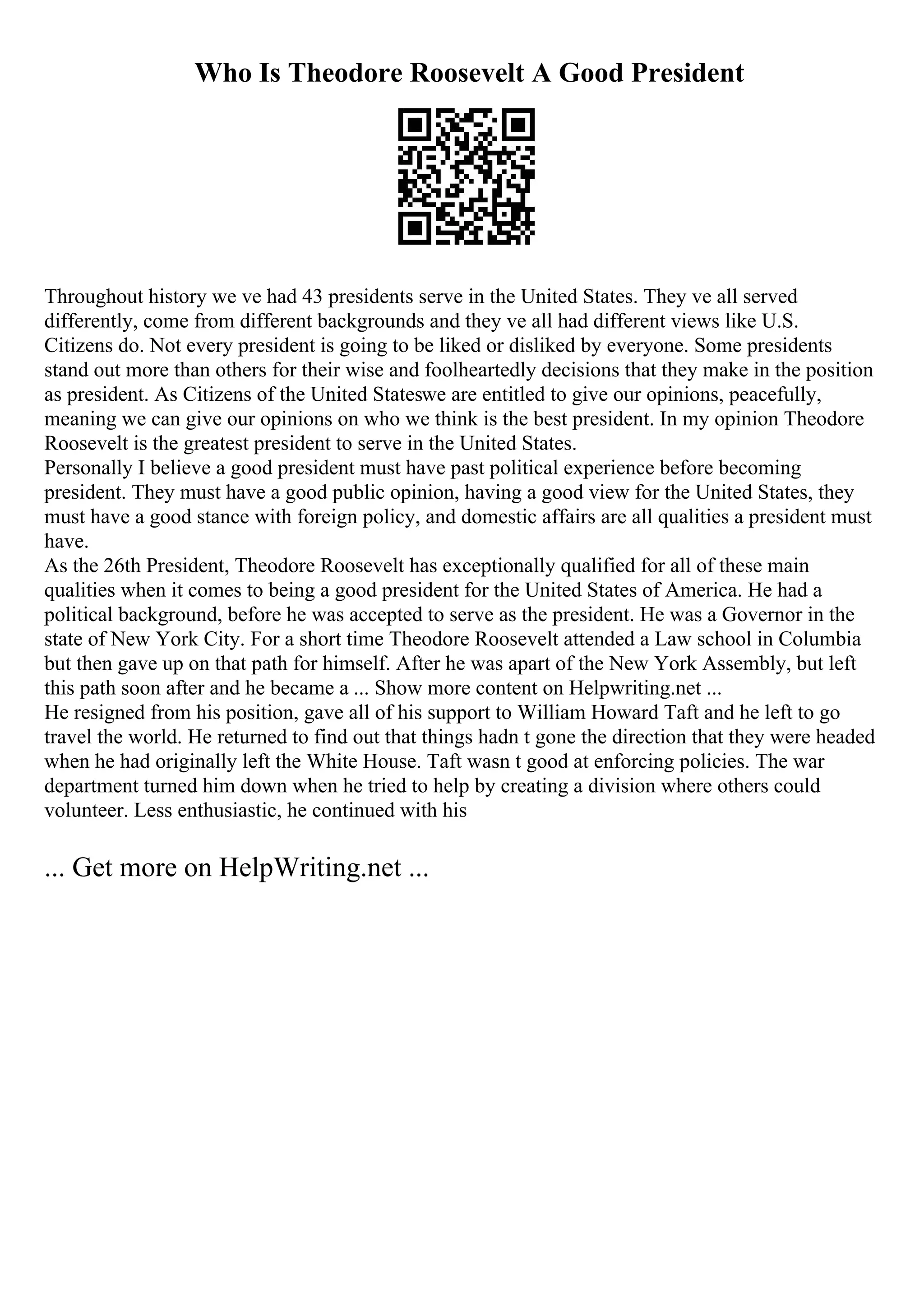 Who Is Theodore Roosevelt A Good President
Throughout history we ve had 43 presidents serve in the United States. They ve all served
differently, come from different backgrounds and they ve all had different views like U.S.
Citizens do. Not every president is going to be liked or disliked by everyone. Some presidents
stand out more than others for their wise and foolheartedly decisions that they make in the position
as president. As Citizens of the United Stateswe are entitled to give our opinions, peacefully,
meaning we can give our opinions on who we think is the best president. In my opinion Theodore
Roosevelt is the greatest president to serve in the United States.
Personally I believe a good president must have past political experience before becoming
president. They must have a good public opinion, having a good view for the United States, they
must have a good stance with foreign policy, and domestic affairs are all qualities a president must
have.
As the 26th President, Theodore Roosevelt has exceptionally qualified for all of these main
qualities when it comes to being a good president for the United States of America. He had a
political background, before he was accepted to serve as the president. He was a Governor in the
state of New York City. For a short time Theodore Roosevelt attended a Law school in Columbia
but then gave up on that path for himself. After he was apart of the New York Assembly, but left
this path soon after and he became a ... Show more content on Helpwriting.net ...
He resigned from his position, gave all of his support to William Howard Taft and he left to go
travel the world. He returned to find out that things hadn t gone the direction that they were headed
when he had originally left the White House. Taft wasn t good at enforcing policies. The war
department turned him down when he tried to help by creating a division where others could
volunteer. Less enthusiastic, he continued with his
... Get more on HelpWriting.net ...
 
