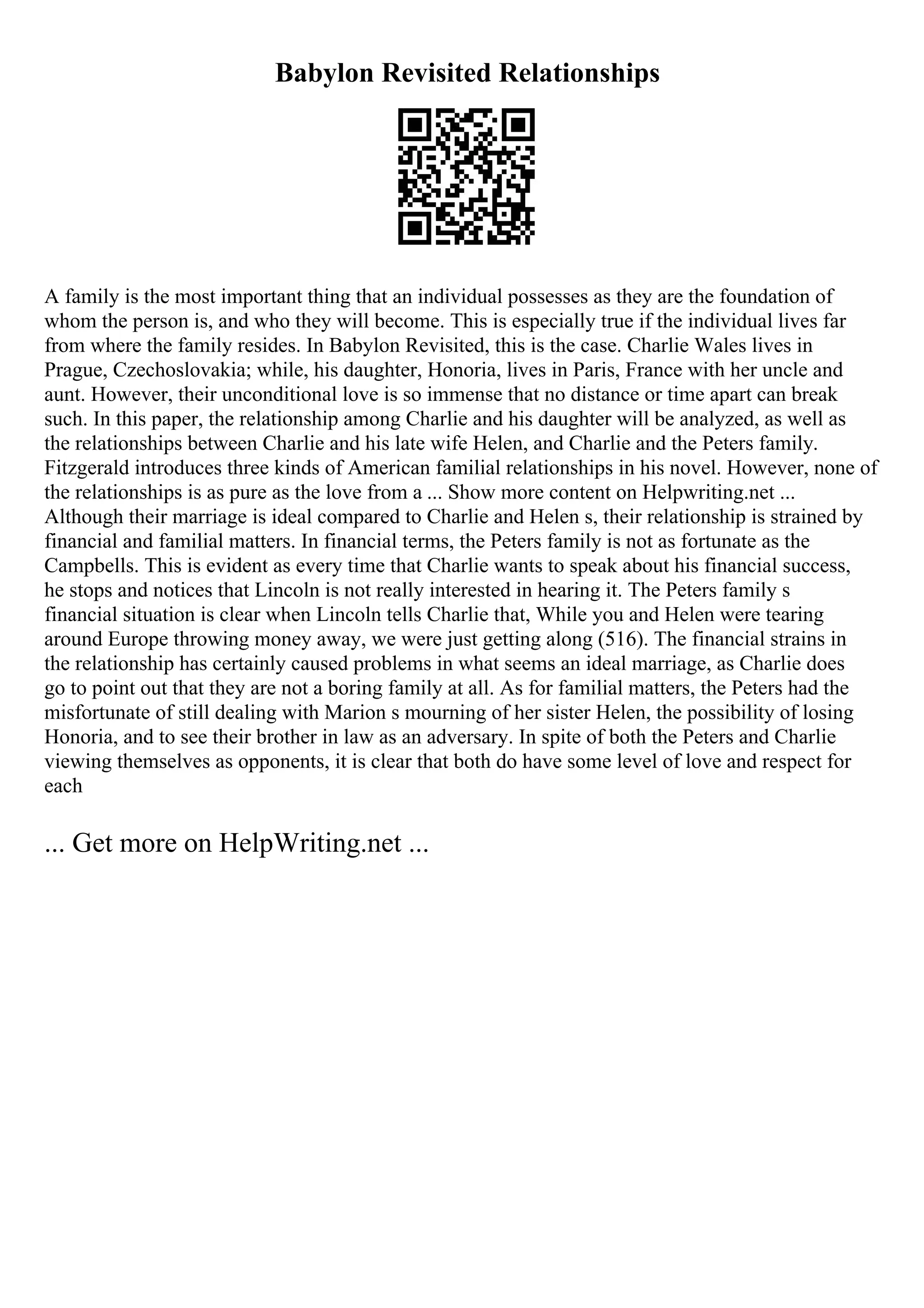 Babylon Revisited Relationships
A family is the most important thing that an individual possesses as they are the foundation of
whom the person is, and who they will become. This is especially true if the individual lives far
from where the family resides. In Babylon Revisited, this is the case. Charlie Wales lives in
Prague, Czechoslovakia; while, his daughter, Honoria, lives in Paris, France with her uncle and
aunt. However, their unconditional love is so immense that no distance or time apart can break
such. In this paper, the relationship among Charlie and his daughter will be analyzed, as well as
the relationships between Charlie and his late wife Helen, and Charlie and the Peters family.
Fitzgerald introduces three kinds of American familial relationships in his novel. However, none of
the relationships is as pure as the love from a ... Show more content on Helpwriting.net ...
Although their marriage is ideal compared to Charlie and Helen s, their relationship is strained by
financial and familial matters. In financial terms, the Peters family is not as fortunate as the
Campbells. This is evident as every time that Charlie wants to speak about his financial success,
he stops and notices that Lincoln is not really interested in hearing it. The Peters family s
financial situation is clear when Lincoln tells Charlie that, While you and Helen were tearing
around Europe throwing money away, we were just getting along (516). The financial strains in
the relationship has certainly caused problems in what seems an ideal marriage, as Charlie does
go to point out that they are not a boring family at all. As for familial matters, the Peters had the
misfortunate of still dealing with Marion s mourning of her sister Helen, the possibility of losing
Honoria, and to see their brother in law as an adversary. In spite of both the Peters and Charlie
viewing themselves as opponents, it is clear that both do have some level of love and respect for
each
... Get more on HelpWriting.net ...
 