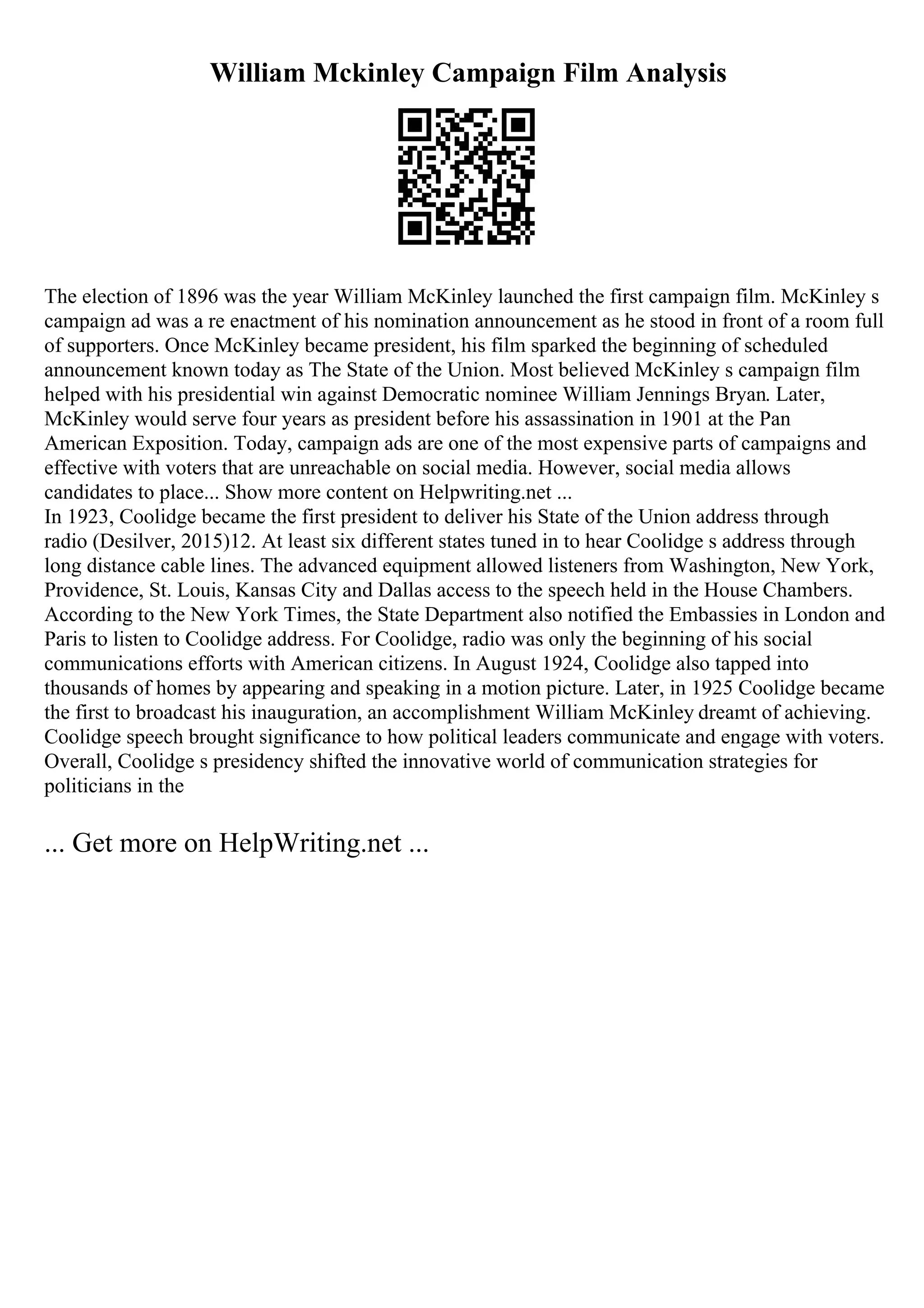 William Mckinley Campaign Film Analysis
The election of 1896 was the year William McKinley launched the first campaign film. McKinley s
campaign ad was a re enactment of his nomination announcement as he stood in front of a room full
of supporters. Once McKinley became president, his film sparked the beginning of scheduled
announcement known today as The State of the Union. Most believed McKinley s campaign film
helped with his presidential win against Democratic nominee William Jennings Bryan. Later,
McKinley would serve four years as president before his assassination in 1901 at the Pan
American Exposition. Today, campaign ads are one of the most expensive parts of campaigns and
effective with voters that are unreachable on social media. However, social media allows
candidates to place... Show more content on Helpwriting.net ...
In 1923, Coolidge became the first president to deliver his State of the Union address through
radio (Desilver, 2015)12. At least six different states tuned in to hear Coolidge s address through
long distance cable lines. The advanced equipment allowed listeners from Washington, New York,
Providence, St. Louis, Kansas City and Dallas access to the speech held in the House Chambers.
According to the New York Times, the State Department also notified the Embassies in London and
Paris to listen to Coolidge address. For Coolidge, radio was only the beginning of his social
communications efforts with American citizens. In August 1924, Coolidge also tapped into
thousands of homes by appearing and speaking in a motion picture. Later, in 1925 Coolidge became
the first to broadcast his inauguration, an accomplishment William McKinley dreamt of achieving.
Coolidge speech brought significance to how political leaders communicate and engage with voters.
Overall, Coolidge s presidency shifted the innovative world of communication strategies for
politicians in the
... Get more on HelpWriting.net ...
 
